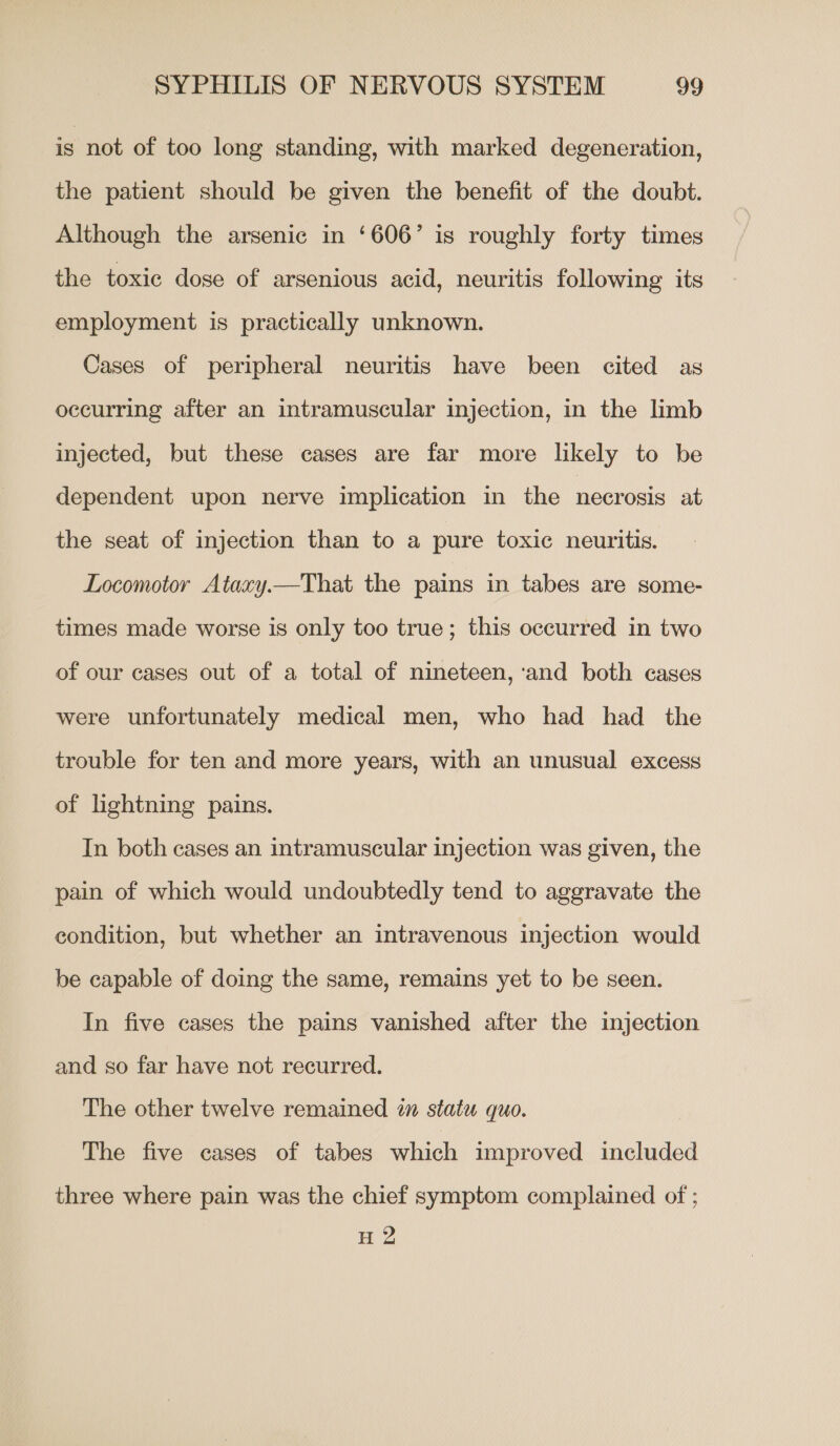 is not of too long standing, with marked degeneration, the patient should be given the benefit of the doubt. Although the arsenic in ‘606’ is roughly forty times the toxic dose of arsenious acid, neuritis following its employment is practically unknown. Cases of peripheral neuritis have been cited as occurring after an intramuscular injection, in the limb injected, but these cases are far more likely to be dependent upon nerve implication in the necrosis at the seat of injection than to a pure toxic neuritis. Locomotor Ataxy.—That the pains in tabes are some- times made worse is only too true; this occurred in two of our cases out of a total of nineteen, ‘and both cases were unfortunately medical men, who had had the trouble for ten and more years, with an unusual excess of lightning pains. In both cases an intramuscular injection was given, the pain of which would undoubtedly tend to aggravate the condition, but whether an intravenous injection would be capable of doing the same, remains yet to be seen. In five cases the pains vanished after the injection and so far have not recurred. The other twelve remained an statu quo. The five cases of tabes which improved included three where pain was the chief symptom complained of ; H 2