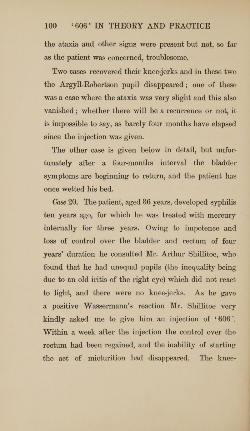 the ataxia and other signs were present but not, so far as the patient was concerned, troublesome. Two cases recovered their knee-jerks and in these two the Argyll-Robertson pupil disappeared; one of these was a case where the ataxia was very slight and this also vanished ; whether there will be a recurrence or not, it is impossible to say, as barely four months have elapsed since the injection was given. The other case is given below in detail, but unfor- tunately after a four-months interval the bladder symptoms are beginning to return, and the patient has once wetted his bed. Case 20. The patient, aged 36 years, developed syphilis ten years ago, for which he was treated with mercury internally for three years. Owing to impotence and loss of control over the bladder and rectum of four years’ duration he consulted Mr. Arthur Shillitoe, who found that he had unequal pupils (the mequality being due to an old iritis of the right eye) which did not react to light, and there were no knee-jerks. As he gave a positive Wassermann’s reaction Mr. Shillitoe very kindly asked me to give him an injection of ‘606’. Within a week after the injection the control over the rectum had been regained, and the inability of starting the act of micturition had disappeared. The knee-
