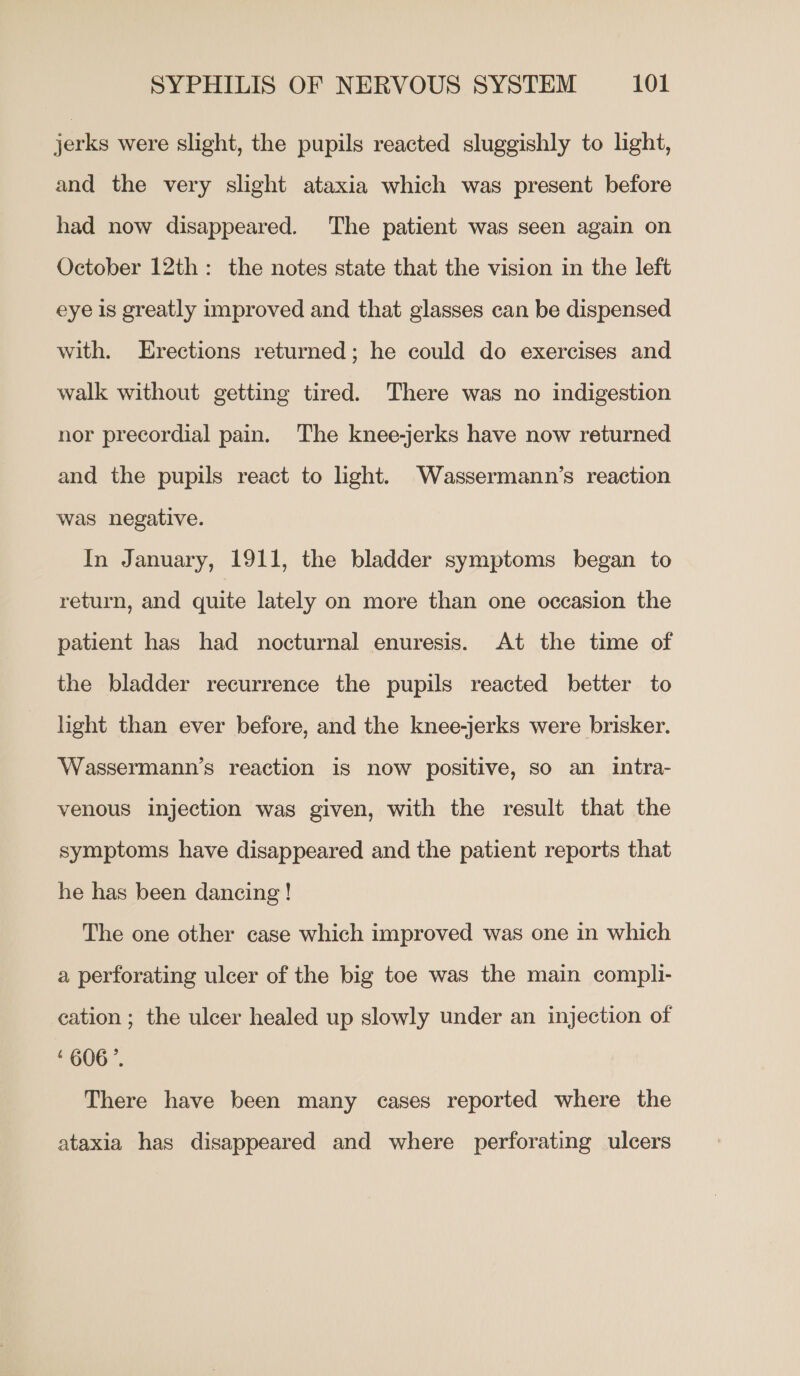 jerks were slight, the pupils reacted sluggishly to light, and the very slight ataxia which was present before had now disappeared. The patient was seen again on October 12th: the notes state that the vision in the left eye is greatly improved and that glasses can be dispensed with. Erections returned; he could do exercises and walk without getting tired. There was no indigestion nor precordial pain. The knee-jerks have now returned and the pupils react to ight. Wassermann’s reaction was negative. In January, 1911, the bladder symptoms began to return, and quite lately on more than one occasion the patient has had nocturnal enuresis. At the time of the bladder recurrence the pupils reacted better to light than ever before, and the knee-jerks were brisker. Wassermann’s reaction is now positive, so an intra- venous injection was given, with the result that the symptoms have disappeared and the patient reports that he has been dancing! The one other case which improved was one in which a perforating ulcer of the big toe was the main compli- cation ; the ulcer healed up slowly under an injection of ‘606’. There have been many cases reported where the ataxia has disappeared and where perforating ulcers