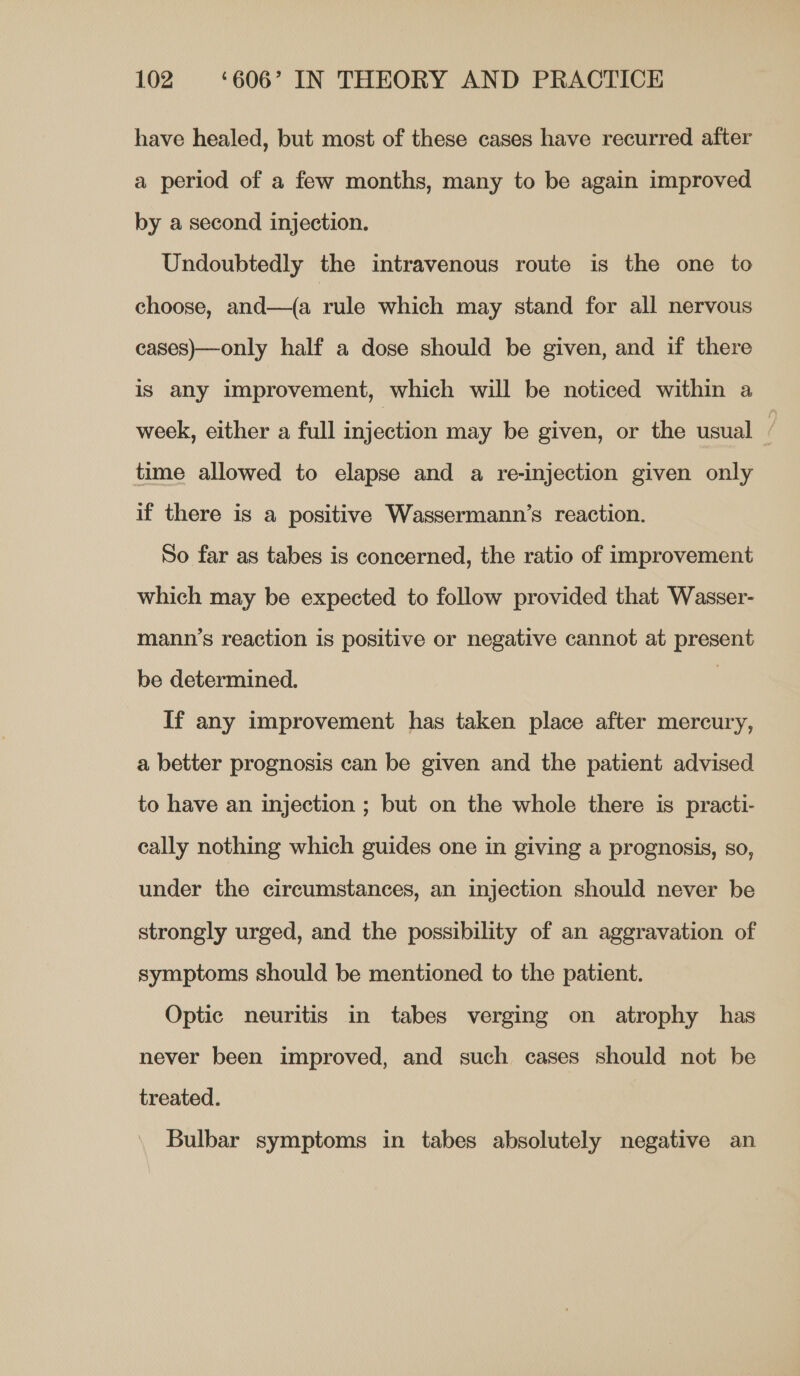 have healed, but most of these cases have recurred after a period of a few months, many to be again improved by a second injection. Undoubtedly the intravenous route is the one to choose, and—(a rule which may stand for all nervous cases)—only half a dose should be given, and if there is any improvement, which will be noticed within a week, either a full injection may be given, or the usual | time allowed to elapse and a re-injection given only if there is a positive Wassermann’s reaction. So far as tabes is concerned, the ratio of improvement which may be expected to follow provided that Wasser- mann’s reaction is positive or negative cannot at present be determined. | If any improvement has taken place after mercury, a better prognosis can be given and the patient advised to have an injection ; but on the whole there is practi- cally nothing which guides one in giving a prognosis, so, under the circumstances, an injection should never be strongly urged, and the possibility of an aggravation of symptoms should be mentioned to the patient. Optic neuritis in tabes verging on atrophy has never been improved, and such cases should not be treated. Bulbar symptoms in tabes absolutely negative an
