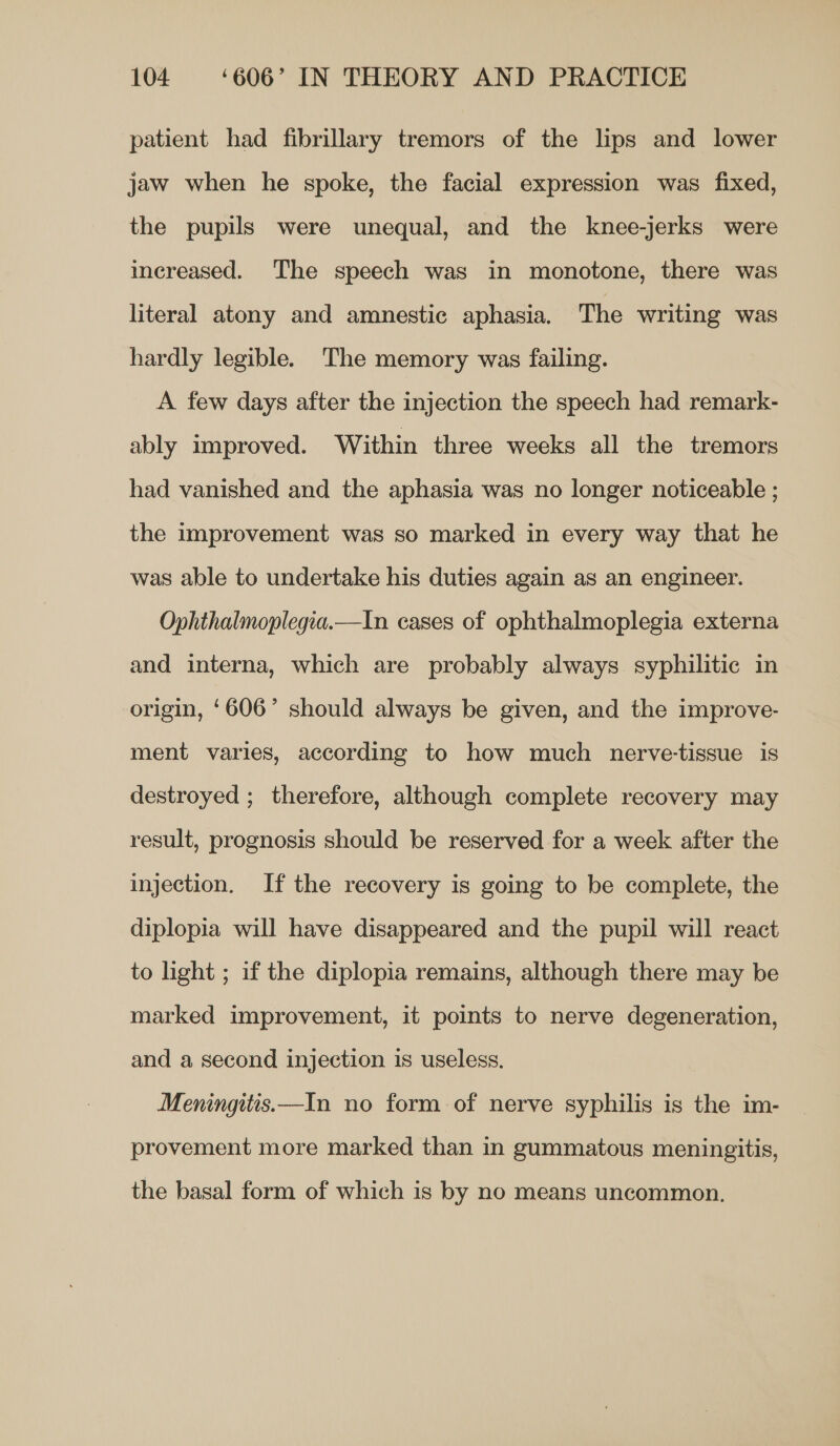 patient had fibrillary tremors of the lips and lower jaw when he spoke, the facial expression was fixed, the pupils were unequal, and the knee-jerks were increased. The speech was in monotone, there was literal atony and amnestic aphasia. The writing was hardly legible. The memory was failing. A few days after the injection the speech had remark- ably improved. Within three weeks all the tremors had vanished and the aphasia was no longer noticeable ; the improvement was so marked in every way that he was able to undertake his duties again as an engineer. Ophthalmoplegia.—In cases of ophthalmoplegia externa and interna, which are probably always syphilitic in origin, ‘606’ should always be given, and the improve- ment varies, according to how much nerve-tissue is destroyed ; therefore, although complete recovery may result, prognosis should be reserved for a week after the injection. If the recovery is going to be complete, the diplopia will have disappeared and the pupil will react to light ; if the diplopia remains, although there may be marked improvement, it points to nerve degeneration, and a second injection is useless. Meningitts.—In no form of nerve syphilis is the im- provement more marked than in gummatous meningitis, the basal form of which is by no means uncommon.
