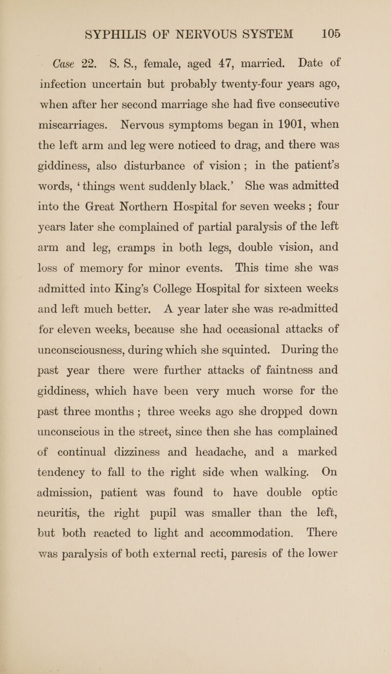 Case 22. 8.S., female, aged 47, married. Date of infection uncertain but probably twenty-four years ago, when after her second marriage she had five consecutive miscarriages. Nervous symptoms began in 1901, when the left arm and leg were noticed to drag, and there was giddiness, also disturbance of vision; in the patient's words, ‘things went suddenly black.’ She was admitted into the Great Northern Hospital for seven weeks ; four years later she complained of partial paralysis of the left arm and leg, cramps in both legs, double vision, and loss of memory for minor events. This time she was admitted into King’s College Hospital for sixteen weeks and left much better. A year later she was re-admitted for eleven weeks, because she had occasional attacks of unconsciousness, during which she squinted. During the past year there were further attacks of faintness and giddiness, which have been very much worse for the past three months ; three weeks ago she dropped down unconscious in the street, since then she has complained of continual dizziness and headache, and a marked tendency to fall to the right side when walking. On admission, patient was found to have double optic neuritis, the right pupil was smaller than the left, but both reacted to light and accommodation. ‘There was paralysis of both external recti, paresis of the lower