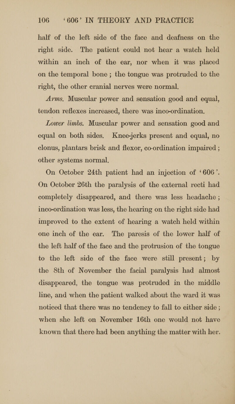 half of the left side of the face and deafness on the right side. The patient could not hear a watch held within an inch of the ear, nor when it was placed on the temporal bone ; the tongue was protruded to the right, the other cranial nerves were normal. Arms, Muscular power and sensation good and equal, tendon reflexes increased, there was inco-ordination. Lower limbs. Muscular power and sensation good and equal on both sides. Knee-jerks present and equal, no clonus, plantars brisk and flexor, co-ordination impaired ; other systems normal. On October 24th patient had an injection of ‘606’. On October 26th the paralysis of the external recti had completely disappeared, and there was less headache ; inco-ordination was less, the hearing on the right side had umproved to the extent of hearing a watch held within one inch of the ear. The paresis of the lower half of the left half of the face and the protrusion of the tongue to the left side of the face were still present; by the 8th of November the facial paralysis had almost disappeared, the tongue was protruded in the middle line, and when the patient walked about the ward it was noticed that there was no tendency to fall to either side ; when she left on November 16th one would not have known that there had been anything the matter with her.