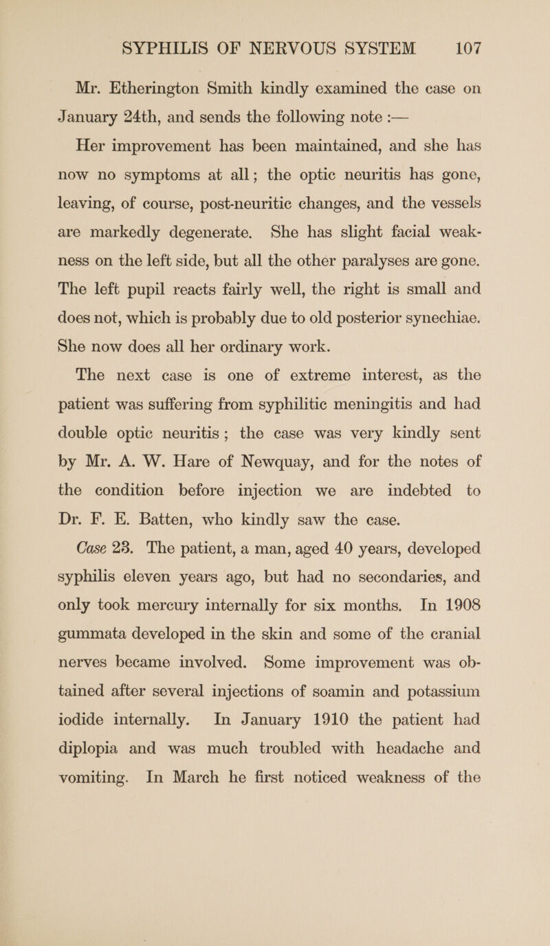 Mr. Etherington Smith kindly examined the case on January 24th, and sends the following note :— Her improvement has been maintained, and she has now no symptoms at all; the optic neuritis has gone, leaving, of course, post-neuritic changes, and the vessels are markedly degenerate. She has slight facial weak- ness on the left side, but all the other paralyses are gone. The left pupil reacts fairly well, the right is small and does not, which is probably due to old posterior synechiae. She now does all her ordinary work. The next case is one of extreme interest, as the patient was suffering from syphilitic meningitis and had double optic neuritis; the case was very kindly sent by Mr. A. W. Hare of Newquay, and for the notes of the condition before injection we are indebted to Dr. F. E. Batten, who kindly saw the case. Case 23. The patient, a man, aged 40 years, developed syphilis eleven years ago, but had no secondaries, and only took mercury internally for six months. In 1908 gummata developed in the skin and some of the cranial nerves became involved. Some improvement was ob- tained after several injections of soamin and potassium iodide internally. In January 1910 the patient had diplopia and was much troubled with headache and vomiting. In March he first noticed weakness of the