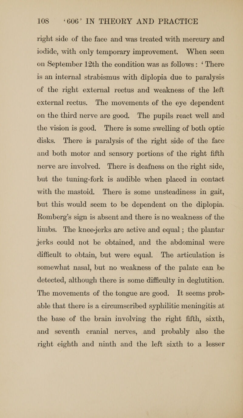 right side of the face and was treated with mercury and iodide, with only temporary improvement. When seen on September 12th the condition was as follows: ‘ There is an internal strabismus with diplopia due to paralysis of the right external rectus and weakness of the left external rectus. The movements of the eye dependent on the third nerve are good. The pupils react well and the vision is good. There is some swelling of both optic disks. There is paralysis of the right side of the face and both motor and sensory portions of the right fifth nerve are involved. There is deafness on the right side, but the tuning-fork is audible when placed in contact with the mastoid. There is some unsteadiness in gait, but this would seem to be dependent on the diplopia. Romberg’s sign is absent and there is no weakness of the limbs. The knee-jerks are active and equal; the plantar jerks could not be obtained, and the abdominal were difficult to obtain, but were equal. The articulation is somewhat nasal, but no weakness of the palate can be detected, although there is some difficulty in deglutition. The movements of the tongue are good. It seems prob- able that there is a circumscribed syphilitic meningitis at the base of the brain involving the right fifth, sixth, and seventh cranial nerves, and probably also the right eighth and ninth and the left sixth to a lesser
