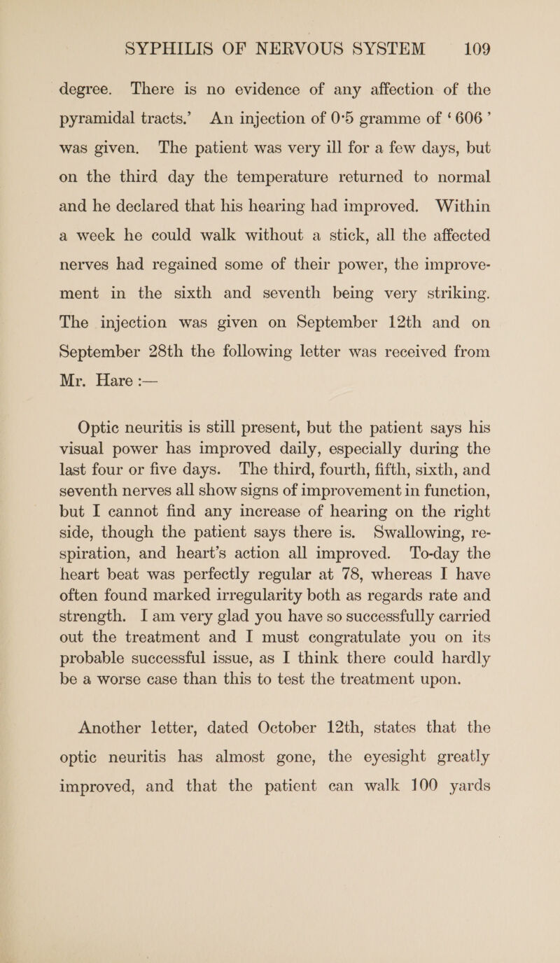 degree. There is no evidence of any affection of the pyramidal tracts.’ An injection of 0°5 gramme of ‘606’ was given. The patient was very ill for a few days, but on the third day the temperature returned to normal and he declared that his hearing had improved. Within a week he could walk without a stick, all the affected nerves had regained some of their power, the improve- ment in the sixth and seventh being very striking. The injection was given on September 12th and on September 28th the following letter was received from Mr. Hare :— Optic neuritis is still present, but the patient says his visual power has improved daily, especially during the last four or five days. The third, fourth, fifth, sixth, and seventh nerves all show signs of improvement in function, but I cannot find any increase of hearing on the right side, though the patient says there is. Swallowing, re- spiration, and heart’s action all improved. To-day the heart beat was perfectly regular at 78, whereas I have often found marked irregularity both as regards rate and strength. Iam very glad you have so successfully carried out the treatment and I must congratulate you on its probable successful issue, as I think there could hardly be a worse case than this to test the treatment upon. Another letter, dated October 12th, states that the optic neuritis has almost gone, the eyesight greatly improved, and that the patient can walk 100 yards