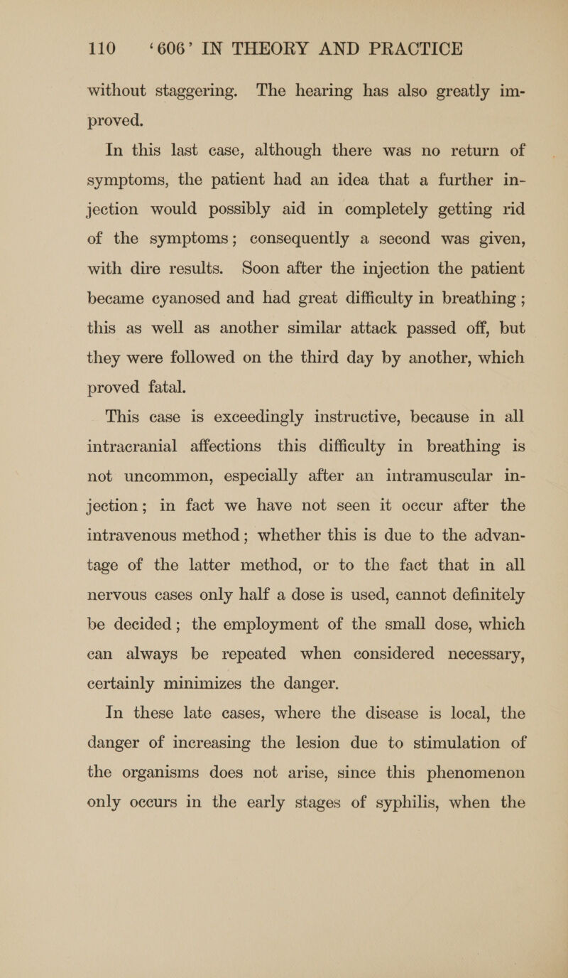 without staggering. The hearing has also greatly im- proved. In this last case, although there was no return of symptoms, the patient had an idea that a further in- jection would possibly aid in completely getting rid of the symptoms; consequently a second was given, with dire results. Soon after the injection the patient became cyanosed and had great difficulty in breathing ; this as well as another similar attack passed off, but they were followed on the third day by another, which proved fatal. This case is exceedingly instructive, because in all intracranial affections this difficulty in breathing is not uncommon, especially after an intramuscular in- jection; in fact we have not seen it occur after the intravenous method; whether this is due to the advan- tage of the latter method, or to the fact that in all nervous cases only half a dose is used, cannot definitely be decided; the employment of the small dose, which can always be repeated when considered necessary, certainly minimizes the danger. In these late cases, where the disease is local, the danger of increasing the lesion due to stimulation of the organisms does not arise, since this phenomenon only occurs in the early stages of syphilis, when the