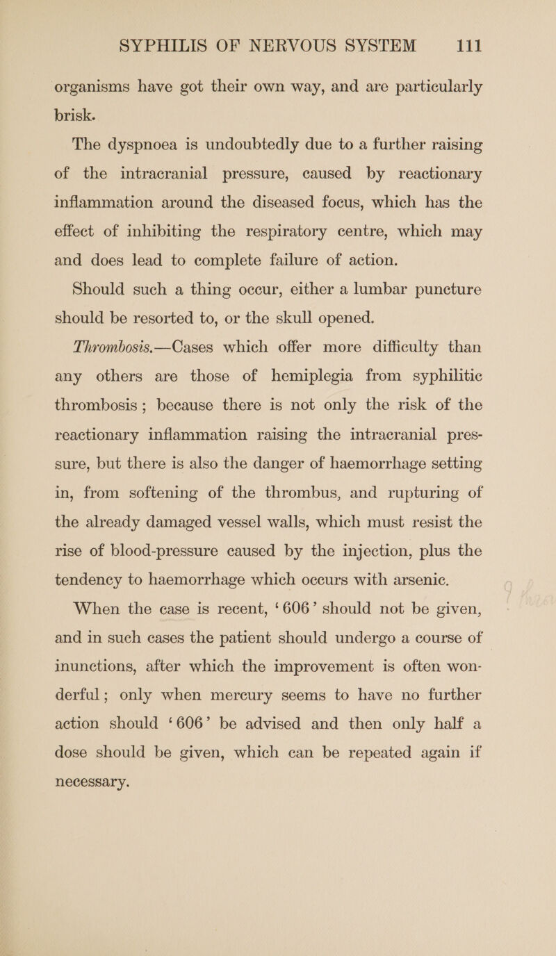 organisms have got their own way, and are particularly brisk. The dyspnoea is undoubtedly due to a further raising of the intracranial pressure, caused by reactionary inflammation around the diseased focus, which has the effect of inhibiting the respiratory centre, which may and does lead to complete failure of action. Should such a thing occur, either a lumbar puncture should be resorted to, or the skull opened. Thrombosis.—Cases which offer more difficulty than any others are those of hemiplegia from syphilitic thrombosis ; because there is not only the risk of the reactionary inflammation raising the intracranial pres- sure, but there is also the danger of haemorrhage setting in, from softening of the thrombus, and rupturing of the already damaged vessel walls, which must resist the rise of blood-pressure caused by the injection, plus the tendency to haemorrhage which occurs with arsenic. When the case is recent, ‘606’ should not be given, and in such cases the patient should undergo a course of | inunctions, after which the improvement is often won- derful; only when mercury seems to have no further action should ‘606’ be advised and then only half a dose should be given, which can be repeated again if necessary.
