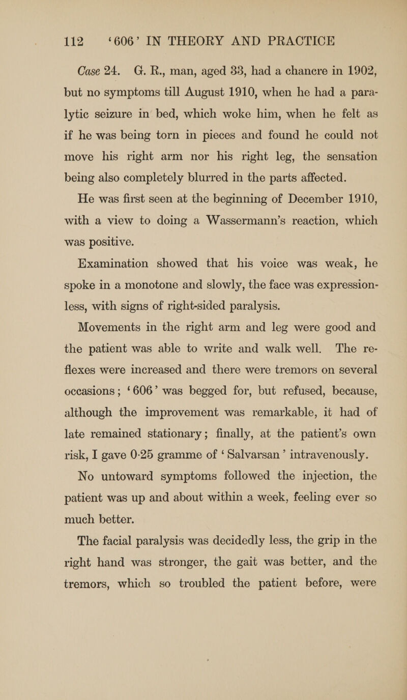 Case 24. G.R., man, aged 33, had a chanere in 1902, but no symptoms till August 1910, when he had a para- lytic seizure in bed, which woke him, when he felt as if he was being torn in pieces and found he could not move his right arm nor his right leg, the sensation being also completely blurred in the parts affected. He was first seen at the beginning of December 1910, with a view to doing a Wassermann’s reaction, which was positive. Examination showed that his voice was weak, he spoke in a monotone and slowly, the face was expression- less, with signs of right-sided paralysis. Movements in the right arm and leg were good and the patient was able to write and walk well. The re- flexes were increased and there were tremors on several occasions ; ‘606’ was begged for, but refused, because, although the improvement was remarkable, it had of late remained stationary; finally, at the patient’s own risk, I gave 0-25 gramme of ‘ Salvarsan ’ intravenously. No untoward symptoms followed the injection, the patient was up and about within a week, feeling ever so much better. The facial paralysis was decidedly less, the grip in the right hand was stronger, the gait was better, and the tremors, which so troubled the patient before, were