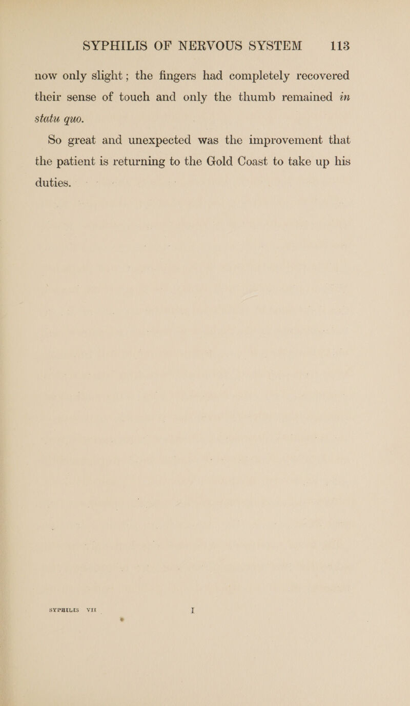 now only slight; the fingers had completely recovered their sense of touch and only the thumb remained in statu quo. So great and unexpected was the improvement that the patient is returning to the Gold Coast to take up his duties. - - SYPHILIS VII _ I