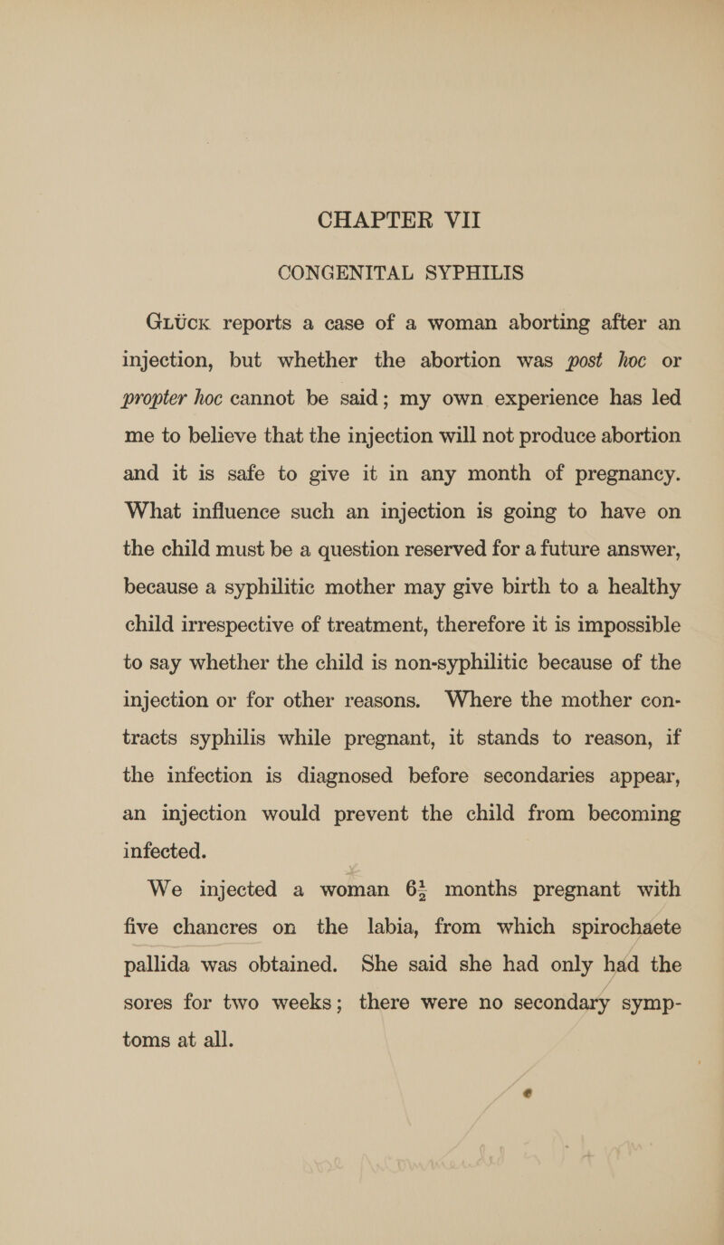 CONGENITAL SYPHILIS GLUck reports a case of a woman aborting after an injection, but whether the abortion was post hoc or propter hoc cannot be said ; my own experience has led me to believe that the injection will not produce abortion and it is safe to give it in any month of pregnancy. What influence such an injection is going to have on the child must be a question reserved for a future answer, because a syphilitic mother may give birth to a healthy child irrespective of treatment, therefore it is impossible to say whether the child is non-syphilitic because of the injection or for other reasons. Where the mother con- tracts syphilis while pregnant, it stands to reason, if the infection is diagnosed before secondaries appear, an injection would prevent the child from becoming infected. We injected a woman 6: months pregnant with five chancres on the labia, from which spirochaete pallida was obtained. She said she had only had the sores for two weeks; there were no secondary symp- toms at all.