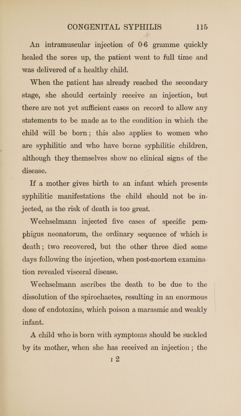 An intramuscular injection of 0-6 gramme quickly healed the sores up, the patient went to full time and was delivered of a healthy child. When the patient has already reached the secondary stage, she should certainly receive an injection, but there are not yet sufficient cases on record to allow any statements to be made as to the condition in which the child will be born; this also applies to women who are syphilitic and who have borne syphilitic children, although they themselves show no clinical signs of the disease. If a mother gives birth to an infant which presents syphilitic manifestations the child should not be in- jected, as the risk of death is too great. Wechselmann injected five cases of specific pem- phigus neonatorum, the ordinary sequence of which is death ; two recovered, but the other three died some days following the injection, when post-mortem examina- tion revealed visceral disease. Wechselmann ascribes the death to be due to the dissolution of the spirochaetes, resulting in an enormous dose of endotoxins, which poison a marasmic and weakly infant. A child who is born with symptoms should be suckled by its mother, when she has received an injection ; the Ve