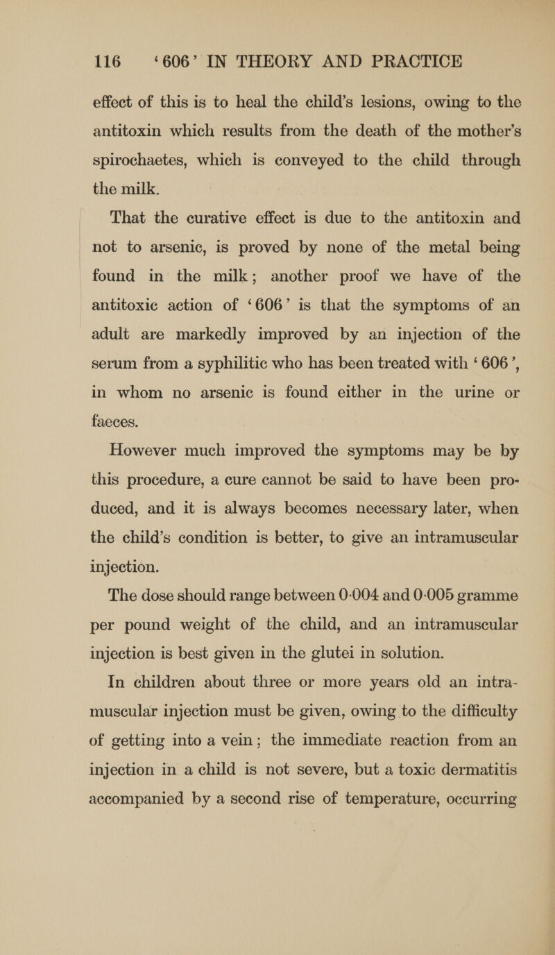 effect of this is to heal the child’s lesions, owing to the antitoxin which results from the death of the mother’s spirochaetes, which is conveyed to the child through the milk. That the curative effect is due to the antitoxin and not to arsenic, is proved by none of the metal being found in the milk; another proof we have of the antitoxic action of ‘606’ is that the symptoms of an adult are markedly improved by an injection of the serum from a syphilitic who has been treated with ‘606’, in whom no arsenic is found either in the urine or faeces. However much improved the symptoms may be by this procedure, a cure cannot be said to have been pro- duced, and it is always becomes necessary later, when the child’s condition is better, to give an intramuscular injection. The dose should range between 0-004 and 0-005 gramme per pound weight of the child, and an intramuscular injection is best given in the glutei in solution. In children about three or more years old an intra- muscular injection must be given, owing to the difficulty of getting into a vein; the immediate reaction from an injection in a child is not severe, but a toxic dermatitis accompanied by a second rise of temperature, occurring