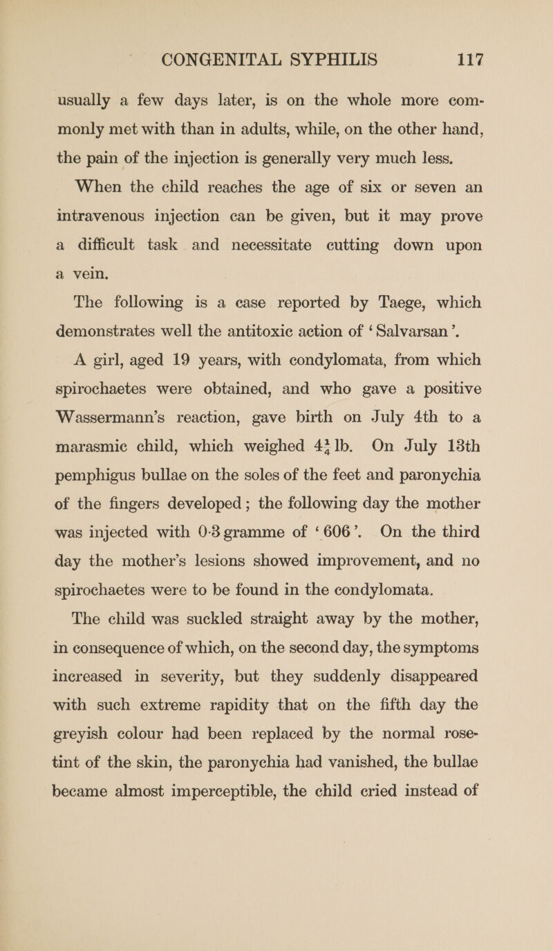 usually a few days later, is on the whole more com- monly met with than in adults, while, on the other hand, the pain of the injection is generally very much less. When the child reaches the age of six or seven an intravenous injection can be given, but it may prove a difficult task and necessitate cutting down upon a vein, The following is a case reported by Taege, which demonstrates well the antitoxic action of ‘Salvarsan’. A girl, aged 19 years, with condylomata, from which spirochaetes were obtained, and who gave a positive Wassermann’s reaction, gave birth on July 4th to a marasmiec child, which weighed 43 1b. On July 18th pemphigus bullae on the soles of the feet and paronychia of the fingers developed ; the following day the mother was injected with 0-3gramme of ‘606’. On the third day the mother’s lesions showed improvement, and no spirochaetes were to be found in the condylomata. The child was suckled straight away by the mother, in consequence of which, on the second day, the symptoms increased in severity, but they suddenly disappeared with such extreme rapidity that on the fifth day the greyish colour had been replaced by the normal rose- tint of the skin, the paronychia had vanished, the bullae became almost imperceptible, the child cried instead of