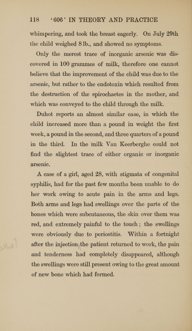 whimpering, and took the breast eagerly. On July 29th the child weighed 8 lb., and showed no symptoms. Only the merest trace of inorganic arsenic was dis- covered in 100 grammes of milk, therefore one cannot believe that the improvement of the child was due to the arsenic, but rather to the endotoxin which resulted from the destruction of the spirochaetes in the mother, and which was conveyed to the child through the milk. Duhot reports an almost similar case, in which the child increased more than a pound in weight the first week, a pound in the second, and three quarters of a pound in the third. In the milk Van Keerberghe could not find the slightest trace of either organic or inorganic arsenic. A case of a girl, aged 28, with stigmata of congenital syphilis, had for the past few months been unable to do her work owing to acute pain in the arms and legs. Both arms and legs had swellings over the parts of the bones which were subcutaneous, the skin over them was red, and extremely painful to the touch; the swellings were obviously due to periostitis. Within a fortnight after the injection;the patient returned to work, the pain and tenderness had completely disappeared, although the swellings were still present owing to the great amount of new bone which had formed.