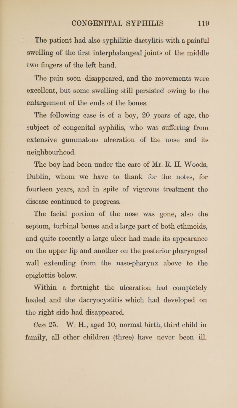 The patient had also syphilitic dactylitis with a painful swelling of the first interphalangeal joints of the middle two fingers of the left hand. The pain soon disappeared, and the movements were excellent, but some swelling still persisted owing to the enlargement of the ends of the bones. The following case is of a boy, 20 years of age, the subject of congenital syphilis, who was suffering from extensive gummatous ulceration of the nose and its neighbourhood. The boy had been under the care of Mr. R. H. Woods, Dublin, whom we have to thank for the notes, for fourteen years, and in spite of vigorous treatment the disease continued to progress. The facial portion of the nose was gone, also the septum, turbinal bones and a large part of both ethmoids, and quite recently a large ulcer had made its appearance on the upper lip and another on the posterior pharyngeal wall extending from the naso-pharynx above to the epiglottis below. Within a fortnight the ulceration had completely healed and the dacryocystitis which had developed on the right side had disappeared. Case 25. W.H., aged 10, normal birth, third child in family, all other children (three) have never been ill.