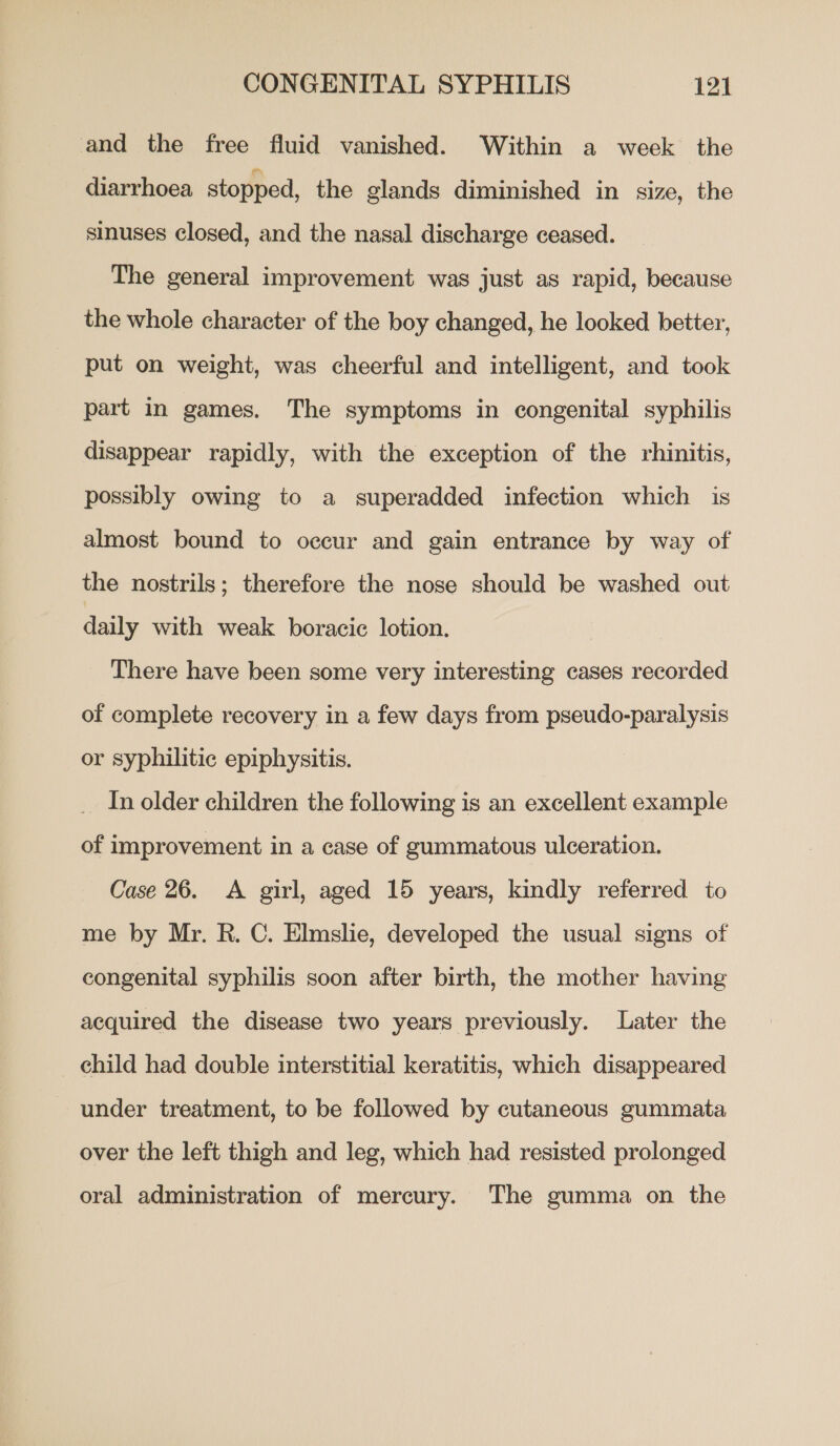 and the free fluid vanished. Within a week the diarrhoea stopped, the glands diminished in size, the sinuses closed, and the nasal discharge ceased. The general improvement was just as rapid, because the whole character of the boy changed, he looked better, put on weight, was cheerful and intelligent, and took part in games. The symptoms in congenital syphilis disappear rapidly, with the exception of the rhinitis, possibly owing to a superadded infection which is almost bound to occur and gain entrance by way of the nostrils; therefore the nose should be washed out daily with weak boracic lotion. There have been some very interesting cases recorded of complete recovery in a few days from pseudo-paralysis or syphilitic epiphysitis. _ In older children the following is an excellent example of improvement in a case of gummatous ulceration. Case 26. <A girl, aged 15 years, kindly referred to me by Mr. R. C. Elmslie, developed the usual signs of congenital syphilis soon after birth, the mother having acquired the disease two years previously. Later the _ child had double interstitial keratitis, which disappeared under treatment, to be followed by cutaneous gummata over the left thigh and leg, which had resisted prolonged oral administration of mercury. The gumma on the