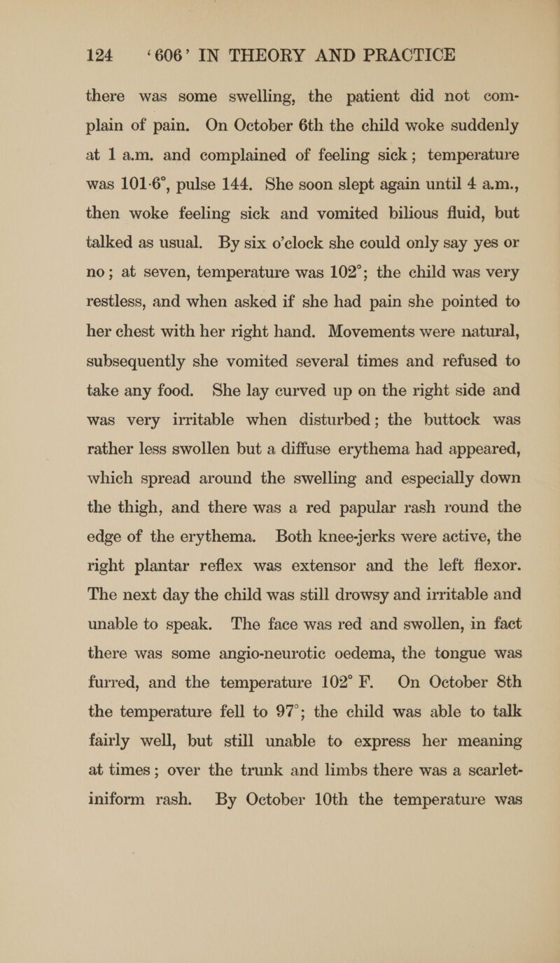 there was some swelling, the patient did not com- plain of pain. On October 6th the child woke suddenly at 1 a.m. and complained of feeling sick; temperature was 101-6, pulse 144. She soon slept again until 4 a.m., then woke feeling sick and vomited bilious fluid, but talked as usual. By six o’clock she could only say yes or no; at seven, temperature was 102°; the child was very restless, and when asked if she had pain she pointed to her chest with her right hand. Movements were natural, subsequently she vomited several times and refused to take any food. She lay curved up on the right side and was very irritable when disturbed; the buttock was rather less swollen but a diffuse erythema had appeared, which spread around the swelling and especially down the thigh, and there was a red papular rash round the edge of the erythema. Both knee-jerks were active, the right plantar reflex was extensor and the left flexor. The next day the child was still drowsy and irritable and unable to speak. The face was red and swollen, in fact there was some angio-neurotic oedema, the tongue was furred, and the temperature 102° F. On October 8th the temperature fell to 97°; the child was able to talk fairly well, but still unable to express her meaning at times; over the trunk and limbs there was a scarlet- iniform rash. By October 10th the temperature was
