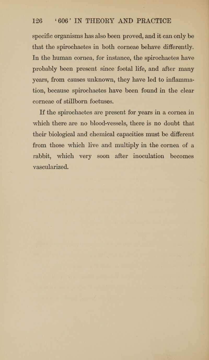 specific organisms has also been proved, and it can only be that the spirochaetes in both corneae behave differently. In the human cornea, for instance, the spirochaetes have probably been present since foetal life, and after many years, from causes unknown, they have led to inflamma- tion, because spirochaetes have been found in the clear corneae of stillborn foetuses. If the spirochaetes are present for years in a cornea in which there are no blood-vessels, there is no doubt that their biological and chemical capacities must be different from those which live and multiply in the cornea of a rabbit, which very soon after inoculation becomes vascularized.