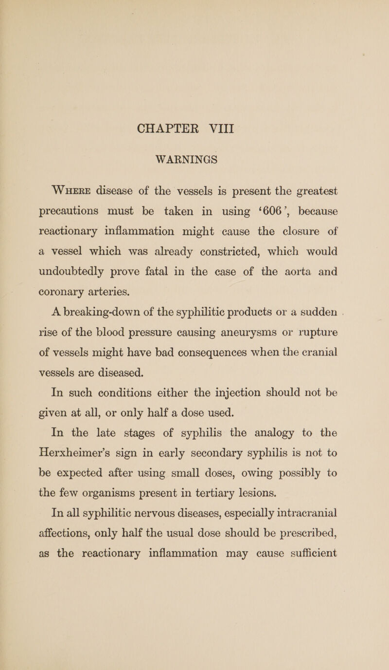 WARNINGS WHERE disease of the vessels is present the greatest precautions must be taken in using ‘606’, because reactionary inflammation might cause the closure of a vessel which was already constricted, which would undoubtedly prove fatal in the case of the aorta and coronary arteries. A breaking-down of the syphilitic products or a sudden | rise of the blood pressure causing aneurysms or rupture of vessels might have bad consequences when the cranial vessels are diseased. In such conditions either the injection should not be given at all, or only half a dose used. In the late stages of syphilis the analogy to the Herxheimer’s sign in early secondary syphilis is not to be expected after using small doses, owing possibly to the few organisms present in tertiary lesions. In all syphilitic nervous diseases, especially intracranial affections, only half the usual dose should be prescribed, as the reactionary inflammation may cause sufficient