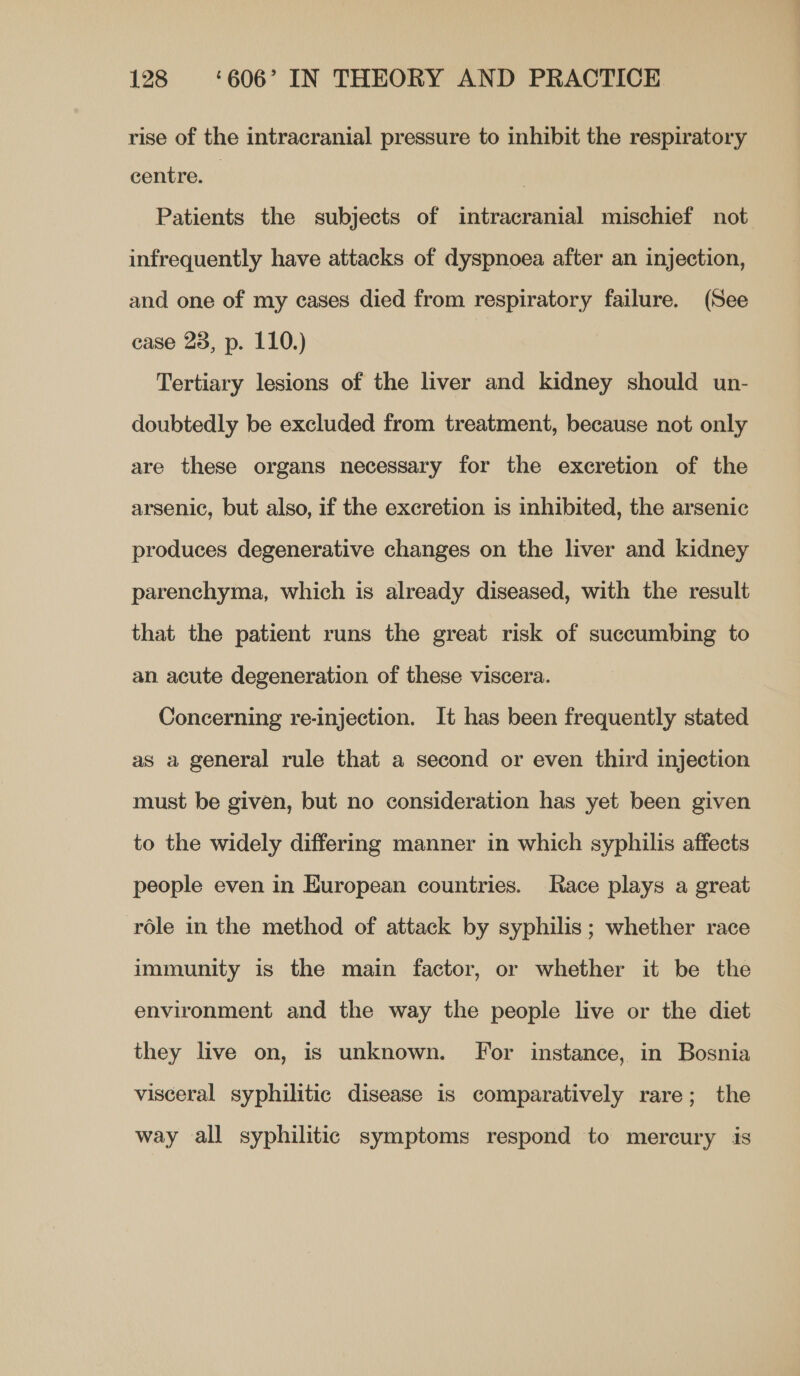 rise of the intracranial pressure to inhibit the respiratory centre. 7 Patients the subjects of intracranial mischief not infrequently have attacks of dyspnoea after an injection, and one of my cases died from respiratory failure. (See case 23, p. 110.) | Tertiary lesions of the liver and kidney should un- doubtedly be excluded from treatment, because not only are these organs necessary for the excretion of the arsenic, but also, if the excretion is inhibited, the arsenic produces degenerative changes on the liver and kidney parenchyma, which is already diseased, with the result that the patient runs the great risk of succumbing to an acute degeneration of these viscera. Concerning re-injection. It has been frequently stated as a general rule that a second or even third injection must be given, but no consideration has yet been given to the widely differing manner in which syphilis affects people even in European countries. Race plays a great role in the method of attack by syphilis; whether race immunity is the main factor, or whether it be the environment and the way the people live or the diet they live on, is unknown. For instance, in Bosnia visceral syphilitic disease is comparatively rare; the way all syphilitic symptoms respond to mercury is