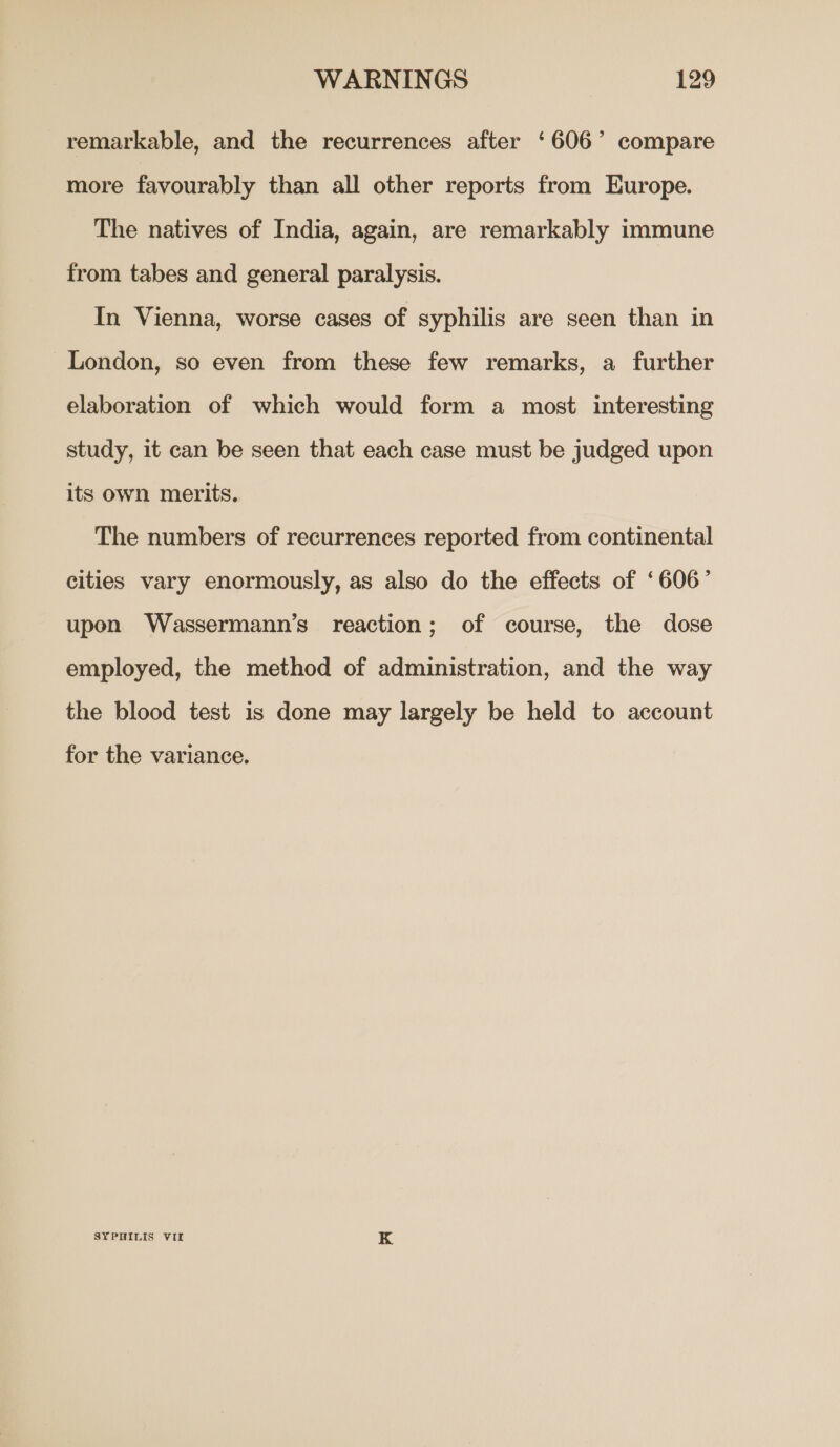 remarkable, and the recurrences after ‘606’ compare more favourably than all other reports from Europe. The natives of India, again, are remarkably immune from tabes and general paralysis. In Vienna, worse cases of syphilis are seen than in London, so even from these few remarks, a further elaboration of which would form a most interesting study, it can be seen that each case must be judged upon its own merits. The numbers of recurrences reported from continental cities vary enormously, as also do the effects of ‘606’ upon Wassermann’s reaction; of course, the dose employed, the method of administration, and the way the blood test is done may largely be held to account for the variance. SYPHILIS VII K
