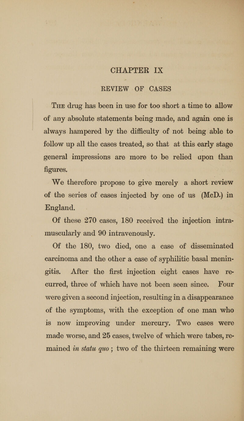 REVIEW OF CASES Tue drug has been in use for too short a time to allow of any absolute statements being made, and again one is always hampered by the difficulty of not being able to follow up all the cases treated, so that at this early stage general impressions are more to be relied apon than figures. We therefore propose to give merely a short review of the series of cases injected by one of us (McD.) in England. Of these 270 cases, 180 received the injection intra- muscularly and 90 intravenously. Of the 180, two died, one a case of disseminated carcinoma and the other a case of syphilitic basal menin- gitis, After the first injection eight cases have re- curred, three of which have not been seen since. Four were given a second injection, resulting in a disappearance of the symptoms, with the exception of one man who is now improving under mercury. Two cases were made worse, and 25 cases, twelve of which were tabes, re- mained in statu quo; two of the thirteen remaining were