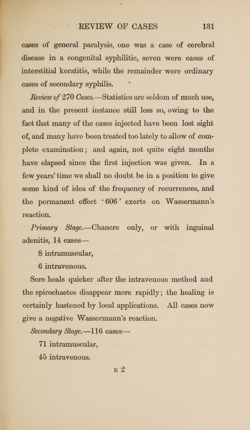  cases of general paralysis, one was a case of cerebral disease in a congenital syphilitic, seven were cases of interstitial keratitis, while the remainder were ordinary cases of secondary syphilis. ; Review of 270 Cases.—Statistics are seldom of much use, and in the present instance still less so, owing to the fact that many of the cases injected have been lost sight of, and many have been treated too lately to allow of com- plete examination; and again, not quite eight months have elapsed since the first injection was given. In a few years’ time we shall no doubt be in a position to give some kind of idea of the frequency of recurrences, and the permanent effect ‘606’ exerts on Wassermann’s reaction. ~ Primary Stage-—Chanecre only, or with inguinal adenitis, 14 cases— 8 intramuscular, 6 intravenous. Sore heals quicker after the intravenous method and the spirochaetes disappear more rapidly; the healing is certainly hastened by local applications. All cases now give a negative Wassermann’s reaction. Secondary Stage.-—116 cases— 71 intramuscular, 45 intravenous. | K ?