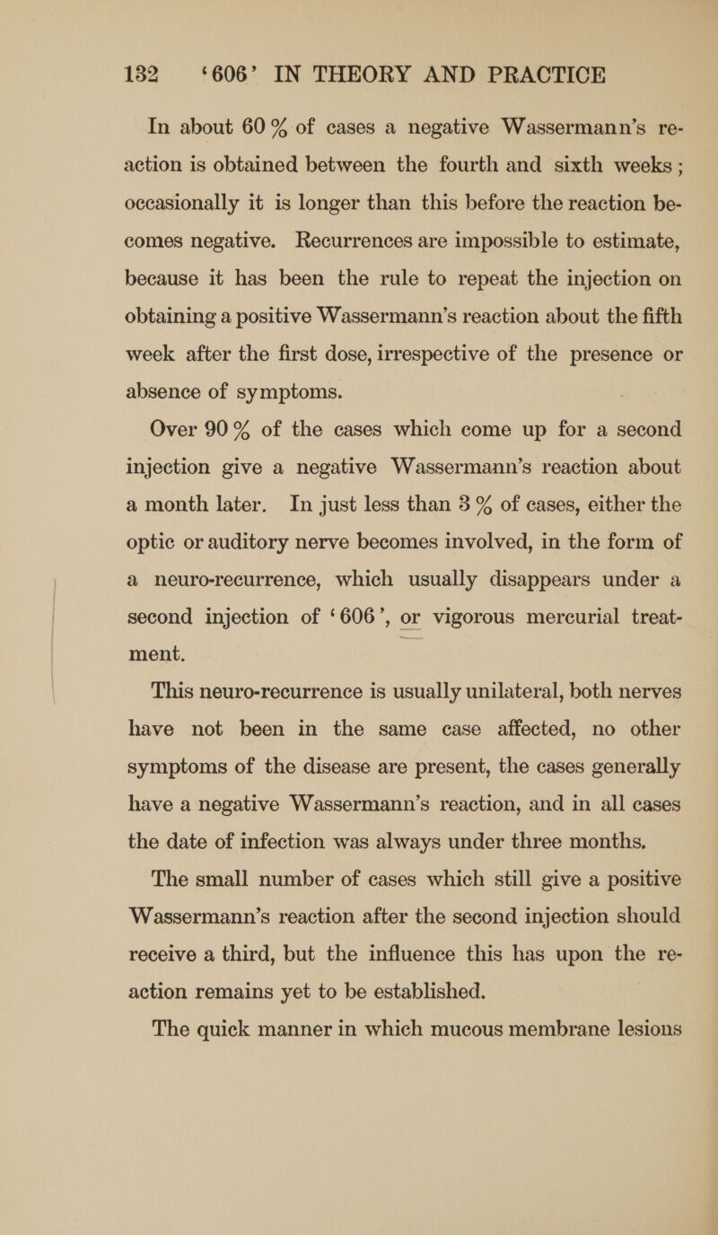 In about 60% of cases a negative Wassermann’s re- action is obtained between the fourth and sixth weeks ; occasionally it is longer than this before the reaction be- comes negative. Recurrences are impossible to estimate, because it has been the rule to repeat the injection on obtaining a positive Wassermann’s reaction about the fifth week after the first dose, irrespective of the presence or absence of symptoms. Over 90 % of the cases which come up for a second injection give a negative Wassermann’s reaction about a month later. In just less than 3 % of cases, either the optic or auditory nerve becomes involved, in the form of a neuro-recurrence, which usually disappears under a second injection of ‘606’, or vigorous mercurial treat- ment. | This neuro-recurrence is usually unilateral, both nerves have not been in the same case affected, no other symptoms of the disease are present, the cases generally have a negative Wassermann’s reaction, and in all cases the date of infection was always under three months, The small number of cases which still give a positive Wassermann’s reaction after the second injection should receive a third, but the influence this has upon the re- action remains yet to be established. The quick manner in which mucous membrane lesions