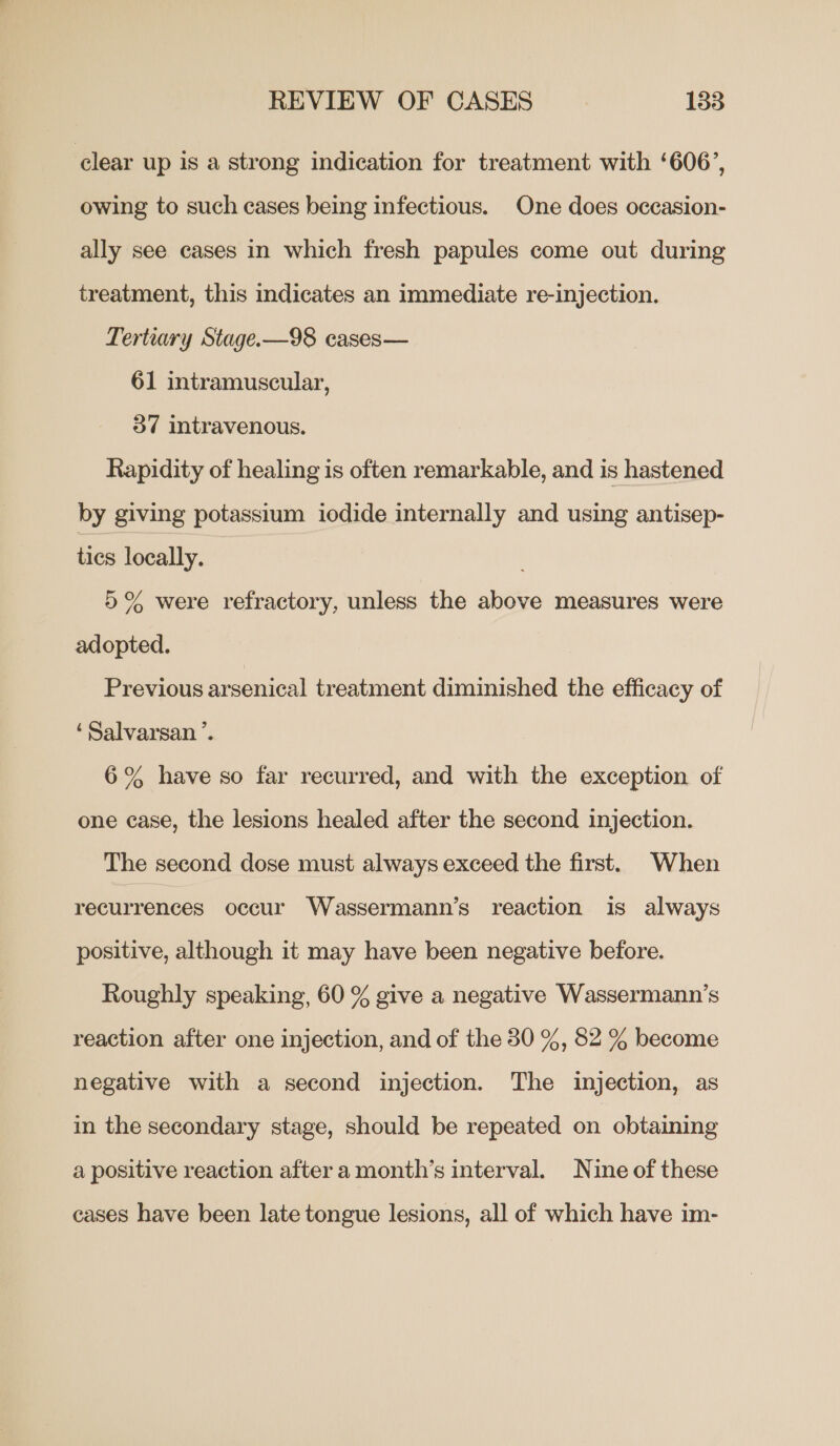 clear up is a strong indication for treatment with ‘606’, owing to such cases being infectious. One does oceasion- ally see cases in which fresh papules come out during treatment, this indicates an immediate re-injection. Tertiary Stage.-—98 cases— 61 intramuscular, 37 intravenous. Rapidity of healing is often remarkable, and is hastened by giving potassium iodide internally and using antisep- tics locally. 5% were refractory, unless the above measures were adopted. Previous arsenical treatment diminished the efficacy of ‘Salvarsan ’. 6% have so far recurred, and with the exception of one case, the lesions healed after the second injection. The second dose must always exceed the first. When recurrences occur Wassermann’s reaction is always positive, although it may have been negative before. Roughly speaking, 60 % give a negative Wassermann’s reaction after one injection, and of the 30 %, 82 % become negative with a second injection. The injection, as in the secondary stage, should be repeated on obtaining a positive reaction after a month’s interval. Nine of these cases have been late tongue lesions, all of which have im-