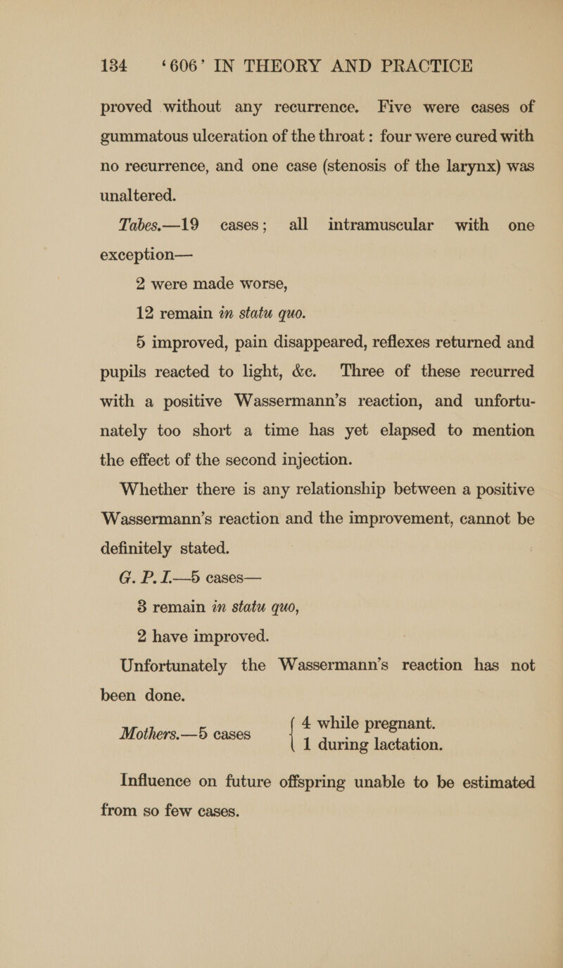 proved without any recurrence. Five were cases of gummatous ulceration of the throat : four were cured with no recurrence, and one case (stenosis of the larynx) was unaltered. Tabes.—19 cases; all intramuscular with one exception— 2 were made worse, 12 remain 2m statu quo. 5 improved, pain disappeared, reflexes returned and pupils reacted to light, &amp;e. Three of these recurred with a positive Wassermann’s reaction, and unfortu- nately too short a time has yet elapsed to mention the effect of the second injection. Whether there is any relationship between a positive Wassermann’s reaction and the improvement, cannot be definitely stated. G. P. [.—5 cases— 3 remain in statu quo, 2 have improved. Unfortunately the Wassermann’s reaction has not been done. 4 while pregnant. Mothers.—5 cases 1 during lactation. Influence on future offspring unable to be estimated from so few cases.