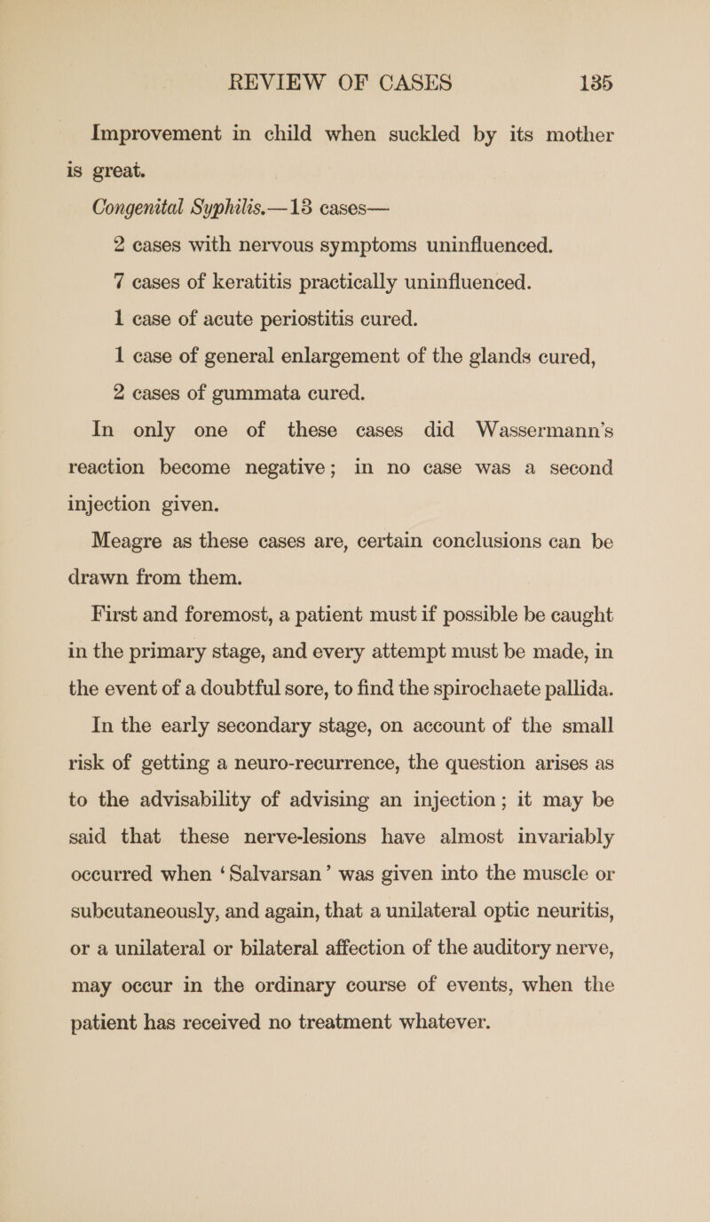Improvement in child when suckled by its mother is great. Congenital Syphilis.—13 cases— 2 cases with nervous symptoms uninfluenced. 7 cases of keratitis practically uninfluenced. 1 case of acute periostitis cured. 1 case of general enlargement of the glands cured, 2 cases of gummata cured. In only one of these cases did Wassermann’s reaction become negative; in no case was a second injection given. Meagre as these cases are, certain conclusions can be drawn from them. First and foremost, a patient must if possible be caught in the primary stage, and every attempt must be made, in the event of a doubtful sore, to find the spirochaete pallida. In the early secondary stage, on account of the small risk of getting a neuro-recurrence, the question arises as to the advisability of advising an injection; it may be said that these nerve-lesions have almost invariably occurred when ‘Salvarsan’ was given into the muscle or subcutaneously, and again, that a unilateral optic neuritis, or a unilateral or bilateral affection of the auditory nerve, may occur in the ordinary course of events, when the patient has received no treatment whatever.
