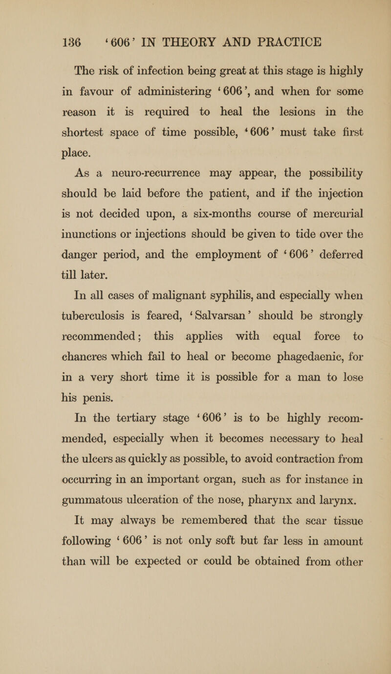 The risk of infection being great at this stage is highly in favour of administering ‘606’, and when for some reason it is required to heal the lesions in the shortest space of time possible, ‘606’ must take first place. As a neuro-recurrence may appear, the possibility should be laid before the patient, and if the injection is not decided upon, a six-months course of mercurial inunctions or injections should be given to tide over the danger period, and the employment of ‘606’ deferred till later. In all cases of malignant syphilis, and especially when tuberculosis is feared, ‘Salvarsan’ should be strongly recommended; this applies with equal force to chancres which fail to heal or become phagedaenie, for in a very short time it is possible for a man to lose his penis. In the tertiary stage ‘606’ is to be highly recom- mended, especially when it becomes necessary to heal the ulcers as quickly as possible, to avoid contraction from occurring in an important organ, such as for instance in gummatous ulceration of the nose, pharynx and larynx. It may always be remembered that the scar tissue following ‘606’ is not only soft but far less in amount than will be expected or could be obtained from other