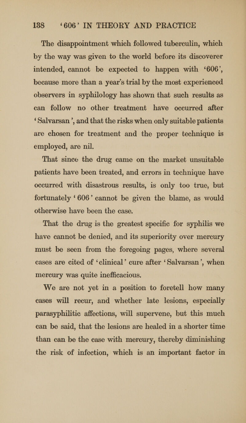 The disappointment which followed tuberculin, which by the way was given to the world before its discoverer intended, cannot be expected to happen with ‘606’, because more than a year’s trial by the most experienced observers in syphilology has shown that such results as can follow no other treatment have occurred after ‘Salvarsan ’, and that the risks when only suitable patients are chosen for treatment and the proper technique is employed, are nil. That since the drug came on the market unsuitable patients have been treated, and errors in technique have occurred with disastrous results, is only too true, but fortunately ‘606’ cannot be given the blame, as would otherwise have been the case. That the drug is the greatest specific for syphilis we have cannot be denied, and its superiority over mercury must be seen from the foregoing pages, where several cases are cited of ‘clinical’ cure after ‘Salvarsan’, when mercury was quite inefficacious. We are not yet in a position to foretell how many cases will recur, and whether late lesions, especially parasyphilitic affections, will supervene, but this much can be said, that the lesions are healed in a shorter time than can be the case with mercury, thereby diminishing the risk of infection, which is an important factor in