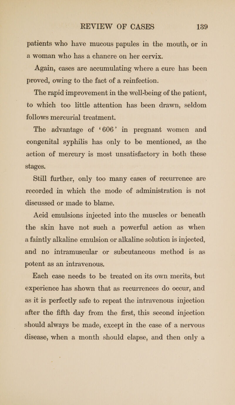 patients who have mucous papules in the mouth, or in a woman who has a chancre on her cervix. Again, cases are accumulating where a cure has been proved, owing to the fact of a reinfection. The rapid improvement in the well-being of the patient, to which too little attention has been drawn, seldom follows mercurial treatment. The advantage of ‘606’ in pregnant women and congenital syphilis has only to be mentioned, as the action of mercury is most unsatisfactory in both these stages. Still further, only too many cases of recurrence are recorded in which the mode of administration is not discussed or made to blame. Acid emulsions injected into the muscles or beneath the skin have not such a powerful action as when a faintly alkaline emulsion or alkaline solution is injected, and no intramuscular or subcutaneous method is as potent as an intravenous. Each case needs to be treated on its own merits, but experience has shown that as recurrences do occur, and as it is perfectly safe to repeat the intravenous injection after the fifth day from the first, this second injection should always be made, except in the case of a nervous disease, when a month should elapse, and then only a