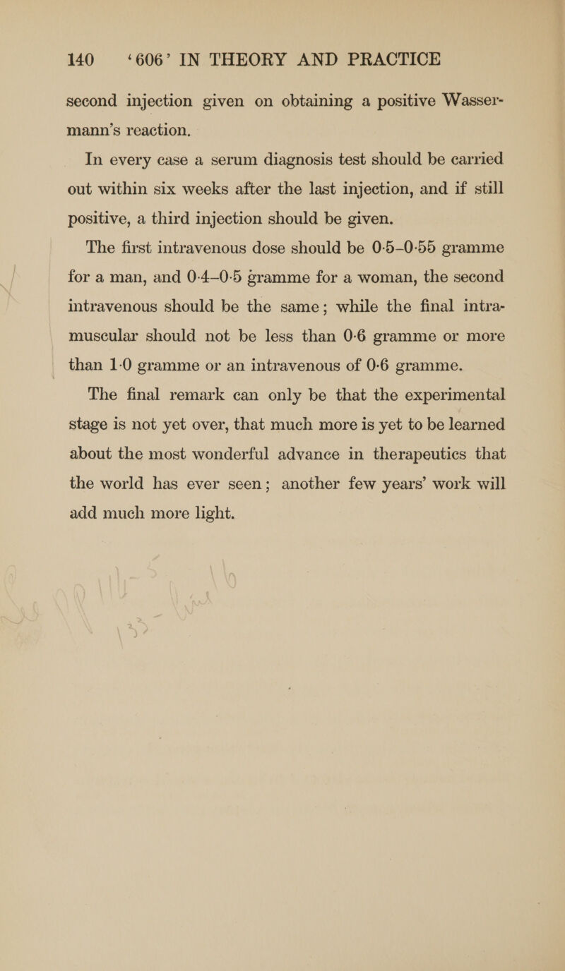 second injection given on obtaining a positive Wasser- mann’s reaction, In every case a serum diagnosis test should be carried out within six weeks after the last injection, and if still positive, a third injection should be given. The first intravenous dose should be 0-5-0-55 gramme for a man, and 0-4—0-5 gramme for a woman, the second intravenous should be the same; while the final intra- muscular should not be less than 0-6 gramme or more than 1-0 gramme or an intravenous of 0-6 gramme. The final remark can only be that the experimental stage is not yet over, that much more is yet to be learned about the most wonderful advance in therapeutics that the world has ever seen; another few years’ work will add much more light.