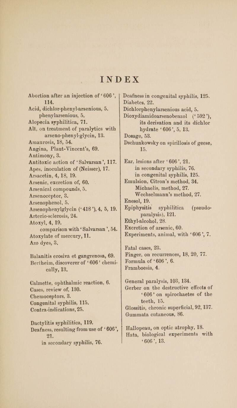 Abortion after an injection of ‘606’, 114. Acid, dichlor-phenyl-arsenious, 5. phenylarsenious, 5. Alopecia syphilitica, 71. Alt, on treatment of paralytics with arseno-phenyl-glycin, 13. Amaurosis, 18, 54. Angina, Plaut-Vincent’s, 69. Antimony, 3. Antitoxic action of ‘Salvarsan’, 117. Apes, inoculation of (Neisser), 17. Arsacetin, 4, 18, 19. Arsenic, excretion of, 60. Arsenical compounds, 5. Arsenoceptor, 3. Arsenophenol, 5. Arsenophenylglycin (‘418’), 4, 5, 19. Arterio-sclerosis, 24. Atoxyl, 4, 19. Atoxylate of mercury, 11. Azo dyes, 9. Balanitis erosiva et gangrenosa, 69. Bertheim, discoverer of ‘606’ chem1- cally, 13. Calmette, ophthalmic reaction, 6. Cases, review of, 130. Chemoceptors, 3. Congenital syphilis, 115. Contra-indications, 25. Dactylitis syphilitica, 119. Deafness, resulting from use of ‘606’, 21. in secondary syphilis, 76. Diabetes, 22. Dichlorphenylarsenious acid, 5. Dioxydiamidoarsenobenzol (‘592’), its derivation and its dichlor hydrate ‘606’, 5, 13. Dosage, 53. Dschunkowsky on spirillosis of geese, 15. Kar, lesions after ‘606’, 21. in secondary syphilis, 76. in congenital syphilis, 125. Emulsion, Citron’s method, 34. Michaelis, method, 27. Wechselmann’s method, 27. Enesol, 19. Epiphysitis syphilitica paralysis), 121. Ethyl-alcohol, 28. Excretion of arsenic, 60. Experiments, animal, with ‘606’, 7. (pseudo- Fatal cases, 28. Finger, on recurrences, 18, 20, 77. Formula of ‘606’, 6. Framboesia, 4. General paralysis, 103, 134. Gerber on the destructive effects of ‘606’ on spirochaetes of the teeth, 15. Glossitis, chronic superficial, 92, 187. Gummata cutaneous, 86. Hallopeau, on optic atrophy, 18. Hata, biological experiments with ‘606’, 13.