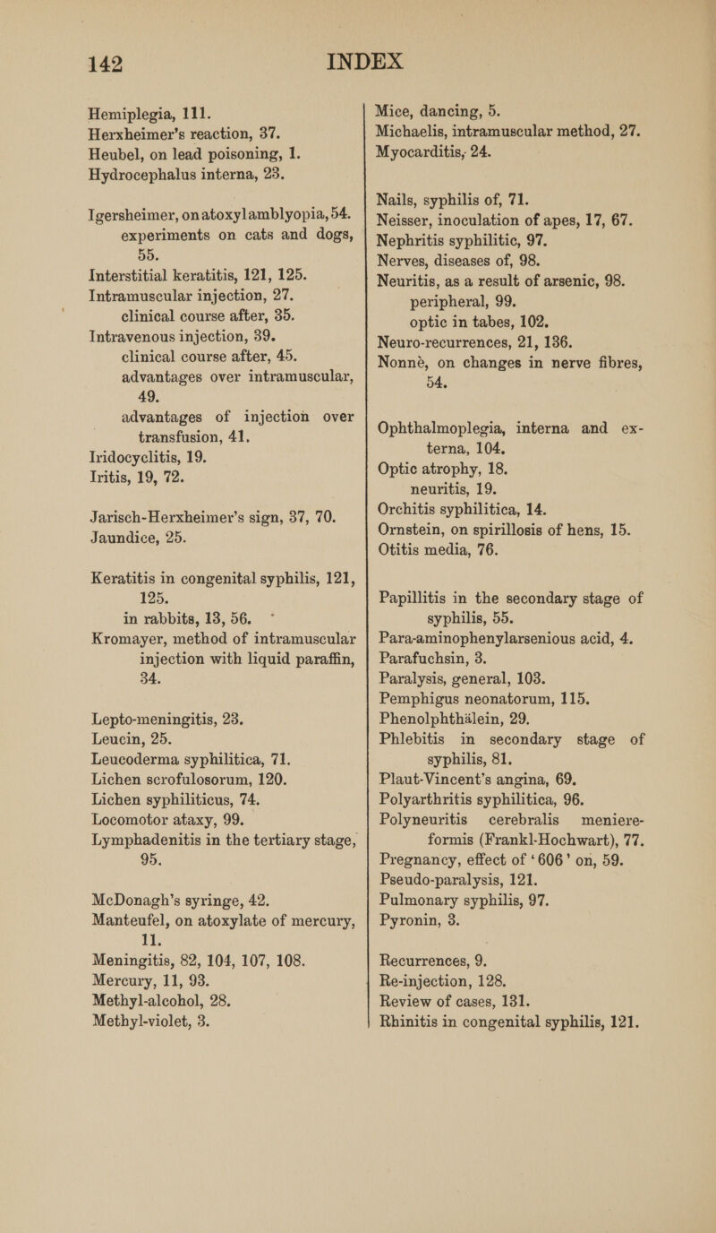 Hemiplegia, 111. Herxheimer’s reaction, 37. Heubel, on lead poisoning, 1. Hydrocephalus interna, 23. Igersheimer, onatoxylamblyopia, 54. experiments on cats and dogs, 55. Interstitial keratitis, 121, 125. Intramuscular injection, 27. clinical course after, 35. Intravenous injection, 39. clinical course after, 45. advantages over intramuscular, 49. advantages of injection over transfusion, 41, Iridocyclitis, 19. Iritis, 19, 72. Jarisch-Herxheimer’s sign, 37, 70. Jaundice, 25. Keratitis in congenital syphilis, 121, 125. in rabbits, 13, 56. Kromayer, method of intramuscular injection with liquid paraffin, 34. Lepto-meningitis, 23. Leucin, 25. Leucoderma syphilitica, 71. Lichen scrofulosorum, 120. Lichen syphiliticus, 74. Locomotor ataxy, 99. Lymphadenitis in the tertiary stage, 95. McDonagh’s syringe, 42. Manteufel, on atoxylate of mercury, 11. Meningitis, 82, 104, 107, 108. Mercury, 11, 93. Methyl-alcohol, 28. Methyl-violet, 3. Mice, dancing, 5. Michaelis, intramuscular method, 27. Myocarditis, 24. Nails, syphilis of, 71. Neisser, inoculation of apes, 17, 67. Nephritis syphilitic, 97. Nerves, diseases of, 98. Neuritis, as a result of arsenic, 98. peripheral, 99. optic in tabes, 102. Neuro-recurrences, 21, 136. Nonneé, on changes in nerve fibres, 54, Ophthalmoplegia, interna and ex- terna, 104, Optic atrophy, 18. neuritis, 19. Orchitis syphilitica, 14. Ornstein, on spirillosis of hens, 15. Otitis media, 76. Papillitis in the secondary stage of syphilis, 55. Para-aminophenylarsenious acid, 4. Parafuchsin, 3. Paralysis, general, 103. Pemphigus neonatorum, 115. Phenolphthilein, 29, Phlebitis in secondary stage of syphilis, 81. Plaut-Vincent’s angina, 69. Polyarthritis syphilitica, 96. Polyneuritis cerebralis meniere- formis (Frank]-Hochwart), 77. Pregnancy, effect of ‘606’ on, 59. Pseudo-paralysis, 121. Pulmonary syphilis, 97. Pyronin, 3. Recurrences, 9. Re-injection, 128. Review of cases, 131. Rhinitis in congenital syphilis, 121.