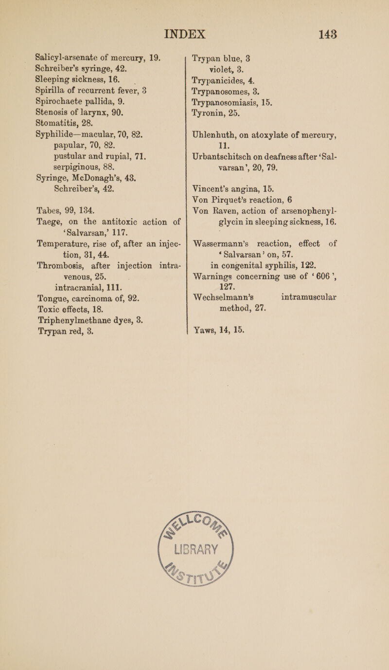 Salicyl-arsenate of mercury, 19. Schreiber’s syringe, 42. Sleeping sickness, 16. Spirilla of recurrent fever, 3 Spirochaete pallida, 9. Stenosis of larynx, 90. Stomatitis, 28. Syphilide—macular, 70, 82. papular, 70, 82. pustular and rupial, 71. serpiginous, 88. Syringe, MeDonagh’s, 43. Schreiber’s, 42. Tabes, 99, 134. Taege, on the antitoxic action of ‘Salvarsan,’ 117. Temperature, rise of, after an injec- tion, 31, 44. Thrombosis, after injection intra- | venous, 25. intracranial, 111. Tongue, carcinoma of, 92. Toxic effects, 18. Triphenylmethane dyes, 3. Trypan red, 3. 143 Trypan blue, 3 violet, 3. Trypanicides, 4. Trypanosomes, 3. Trypanosomiasis, 15. Tyronin, 25. Uhlenhuth, on atoxylate of mercury, ED: Urbantschitsch on deafness after ‘Sal- varsan’, 20, 79. Vincent’s angina, 15. Von Pirquet’s reaction, 6 Von Raven, action of arsenophenyl- glycin in sleeping sickness, 16. Wassermann’s reaction, effect of ‘Salvarsan’ on, 57. in congenital syphilis, 122. Warnings concerning use of ‘606’, 127. Wechselmann’s method, 27. intramuscular Yaws, 14, 15. 