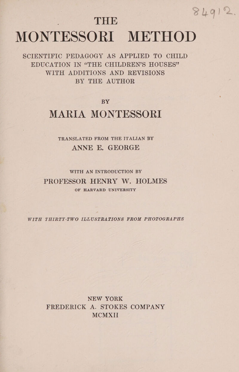 0 THE MONTESSORI METHOD SCIENTIFIC PEDAGOGY AS APPLIED TO CHILD EDUCATION IN “THE CHILDREN’S HOUSES” WITH ADDITIONS AND REVISIONS BY THE AUTHOR BY MARIA MONTESSORI TRANSLATED FROM THE ITALIAN BY ANNE E. GEORGE WITH AN INTRODUCTION BY PROFESSOR HENRY W. HOLMES OF HARVARD UNIVERSITY WITH THIRTY-TWO ILLUSTRATIONS FROM PHOTOGRAPHS NEW YORK FREDERICK A. STOKES COMPANY MCMXII