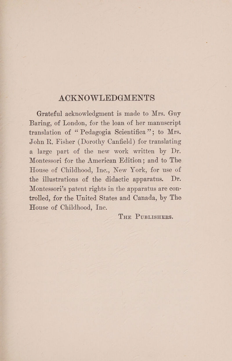 ACKNOWLEDGMENTS Grateful acknowledgment is made to Mrs. Guy Baring, of London, for the loan of her manuseript translation of “ Pedagogia Scientifica”; to Mrs. John R. Fisher (Dorothy Canfield) for translating a large part of the new work written by Dr. Montessori for the American Edition; and to The House of Childhood, Inc., New York, for use of the illustrations of the didactic apparatus. Dr. Montessori’s patent rights in the apparatus are con- trolled, for the United States and Canada, by The House of Childhood, Inc. THe PuBLISHERS.