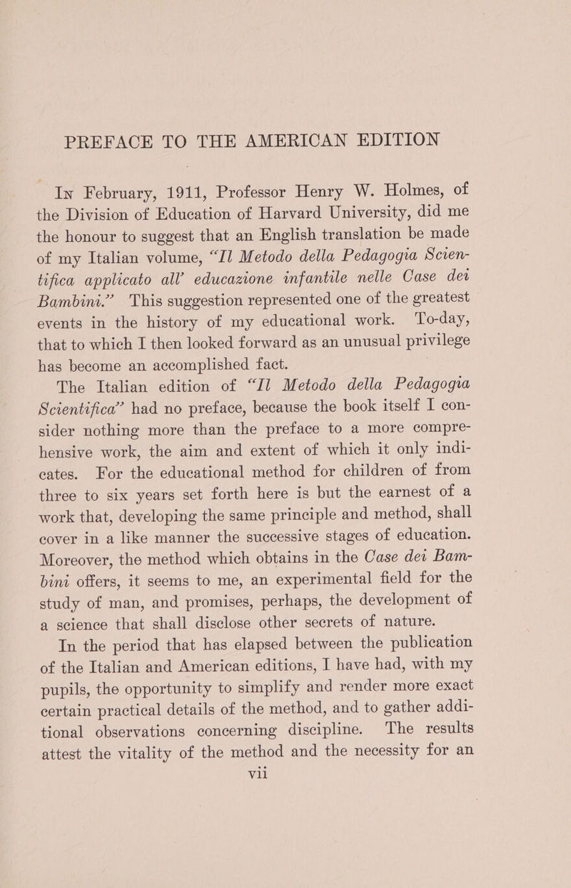 In February, 1911, Professor Henry W. Holmes, of the Division of Education of Harvard University, did me the honour to suggest that an English translation be made of my Italian volume, “Il Metodo della Pedagogia Scien- tifica applicato all’ educazione infantile nelle Case det Bambini.” This suggestion represented one of the greatest events in the history of my educational work. To-day, that to which I then looked forward as an unusual privilege has become an accomplished fact. ; The Italian edition of “Il Metodo della Pedagogia Scientifica” had no preface, because the book itselt I con- sider nothing more than the preface to a more compre- hensive work, the aim and extent of which it only indi- cates. For the educational method for children of from three to six years set forth here is but the earnest of a work that, developing the same principle and method, shall cover in a like manner the successive stages of education. Moreover, the method which obtains in the Case dei Bam- bini offers, it seems to me, an experimental field for the study of man, and promises, perhaps, the development of a science that shall disclose other secrets of nature. In the period that has elapsed between the publication of the Italian and American editions, I have had, with my pupils, the opportunity to simplify and render more exact certain practical details of the method, and to gather addi- tional observations concerning discipline. ‘The results attest the vitality of the method and the necessity for an vil
