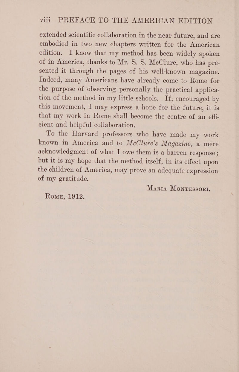extended scientific collaboration in the near future, and are embodied in two new chapters written for the American edition. I know that my method has been widely spoken of in America, thanks to Mr. S. S. MeClure, who has pre- sented it through the pages of his well-known magazine. Indeed, many Americans have already come to Rome for the purpose of observing personally the practical applica- tion of the method in my little schools. If, encouraged by this movement, I may express a hope for the future, it is that my work in Rome shall become the centre of an effi- cient and helpful collaboration. To the Harvard professors who have made my work known in America and to McClure’s Magazine, a mere acknowledgment of what I owe them is a barren response; but it is my hope that the method itself, in its effect upon the children of America, may prove an adequate expression of my gratitude. Marta MonTESSORI. Rome, 1912.
