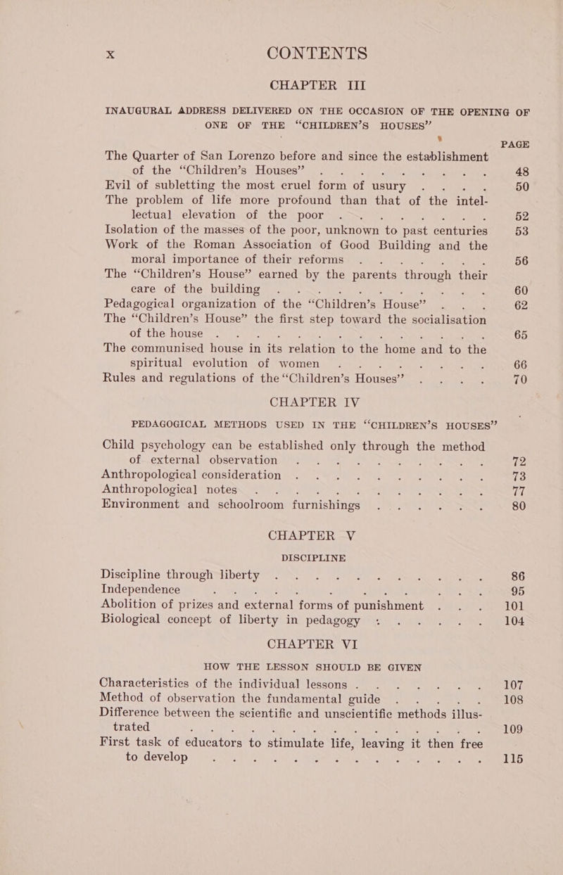 CHAPTER III INAUGURAL ADDRESS DELIVERED ON THE OCCASION OF THE OPENING OF ONE OF THE “CHILDREN’S HOUSES” r 8 PAGE The Quarter of San Lorenzo before and since the establishment of the “Children’s Houses” . . ivato 48 Evil of subletting the most eruel form of usury ; 50 The problem of life more profound than that of the intel. lectual elevation of the poor . . 52 Isolation of the masses of the poor, unknown to past centuries 53 Work of the Roman Association of Good Building and the moral importance of their reforms . . 56 The “Children’s House” earned by the parents ‘through their care of the building . . ee 60 Pedagogical organization of the “Children’s House” : 62 The “Children’s House” the first step toward the socialisation of the house . . 65 The communised house in STE relation oe the home nd to the spiritual evolution of women . PONI 66 Rules and regulations of the “Children’s Houses”? Di dg Metin, 70 CHAPTER IV PEDAGOGICAL METHODS USED IN THE “CHILDREN’S HOUSES” Child psychology can be established Gi EI the method of external observation . . : > 72 Anthropological consideration ASA RENT VO © ee TO 73 Anthropological notes . . CORTO UL See ans 77 Environment and schoolroom furnishings a ast, e A ao 80 CHAPTER V DISCIPLINE Discipline: tAT0UCIRibe yy NS 86 Independence : Da es 95 Abolition of prizes and eternal Sea of punishment CREARE Biological concept of liberty in pedagogy . . . . . . 104 CHAPTER VI HOW THE LESSON SHOULD BE GIVEN Characteristics of! the 'individualieszons MIRA TO OT Method of observation the fundamental guide . . 108 Difference between the scientific and unscientific methods illus- trated SE 109 First task of educators to stimulate life, leaving it then free Eotdevelop) 0 htt A) 21's KASSON ANA IDA SEO