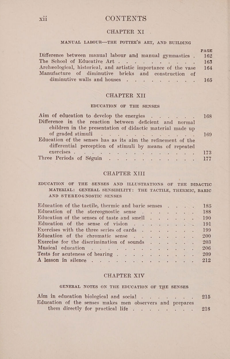 rail CONTENTS CHAPTER XI MANUAL LABOUR—THE POTTER’S ART, AND BUILDING Difference between manual labour and manual eee N ; The School of Educative Art . Archeological, historical, and artistic poe ance of the vase Manufacture of innate bricks and construction of diminutive walls and houses CHAPTER XII EDUCATION OF THE SENSES Aim of education to develop the energies Difference in the reaction between deficient and Normal children in the presentation of didactic material made up of graded stimuli : Education of the senses has as its aim the refinement si the differential perception of stimuli by means of repeated exercises . Three Periods of Seguimi CHAPTER XIII PAGE 162 163 164 165 168 169 173 177 AND STEREOGNOSTIC SENSES Education of the tactile, thermic and baric senses Education of the stereognostic sense Education of the senses of taste and smell Education of the sense of vision Exercises with the three series of cards Education of the chromatic sense Exercise for the discrimination of sounds Musical education Tests for acuteness of ona A lesson in silence CHAPTER XIV GENERAL NOTES ON THE EDUCATION OF THE SENSES Aim in education biological and social ; Education of the senses makes men observers and prepares them directly for practical life 185 188 190 191 199 200 203 206 209 212 215 218