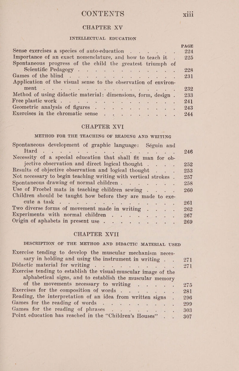 CHAPTER XV INTELLECTUAL EDUCATION Sense exercises a species of auto-education Importance of an exact nomenclature, and how to ali 7. Spontaneous progress of the child the greatest triumph of Scientific Pedagogy . Games of the blind : Application of the visual sense to the observation of environ- ment SER È Method of using didactic ‘materiali ‘dimensions, form, design : Free plastic work . a Geometric analysis of figures Exercises in the chromatic sense CHAPTER XVI METHOD FOR THE TEACHING OF READING AND WRITING Spontaneous development of graphic language: Séguin and Itard ; Necessity of a special dii ur shail, fit man foe ab: jective observation and direct logical thought Results of objective observation and logical thought Not necessary to begin teaching writing with vertical strokes . Spontaneous drawing of normal children . Use of Froebel mats in teaching children sewing > Children should be taught how before they are made io. exe- cute a task ase Two diverse forms of nani ade in Svriting Experiments with normal children Origin of aphabets in present use . CHAPTER XVII PAGE 224 225 228 231 232 233 241 243 244 246 252 253 257 258 260 261 262 267 269 Exercise tending to develop the muscular mechanism neces- sary in holding and using the instrument in ui : Didactic material for writing Exercise tending to establish the visual- muscular ieee of the alphabetical signs, and to establish the muscular memory of the movements necessary to writing Exercises for the composition of words Reading, the interpretation of an idea from written signs Games for the reading of words Games for the una of phrases Point education has reached in the “Children SI Houses’? 271 271 275 281 296 299 303 307