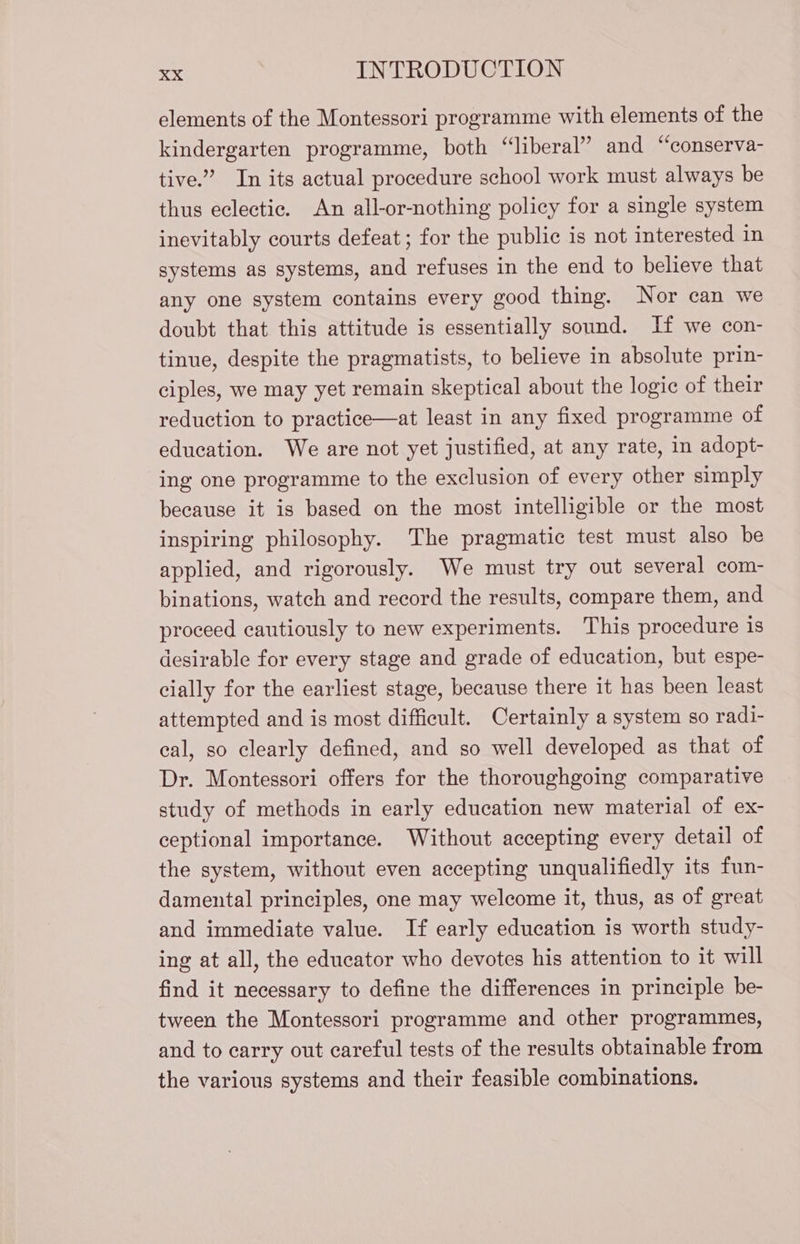 elements of the Montessori programme with elements of the kindergarten programme, both “liberal” and “conserva- tive.” In its actual procedure school work must always be thus eclectic. An all-or-nothing policy for a single system inevitably courts defeat; for the public is not interested in systems as systems, and refuses in the end to believe that any one system contains every good thing. Nor can we doubt that this attitude is essentially sound. If we con- tinue, despite the pragmatists, to believe in absolute prin- ciples, we may yet remain skeptical about the logic of their reduction to practice—at least in any fixed programme of education. We are not yet justified, at any rate, in adopt- ing one programme to the exclusion of every other simply because it is based on the most intelligible or the most inspiring philosophy. The pragmatic test must also be applied, and rigorously. We must try out several com- binations, watch and record the results, compare them, and proceed cautiously to new experiments. This procedure is desirable for every stage and grade of education, but espe- cially for the earliest stage, because there it has been least attempted and is most difficult. Certainly a system so radi- eal, so clearly defined, and so well developed as that of Dr. Montessori offers for the thoroughgoing comparative study of methods in early education new material of ex- ceptional importance. Without accepting every detail of the system, without even accepting unqualifiedly its fun- damental principles, one may welcome it, thus, as of great and immediate value. If early education is worth study- ing at all, the educator who devotes his attention to it will find it necessary to define the differences in principle be- tween the Montessori programme and other programmes, and to carry out careful tests of the results obtainable from the various systems and their feasible combinations.