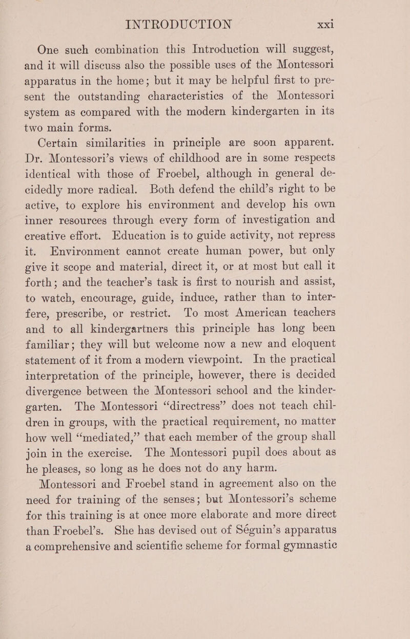 One such combination this Introduction will suggest, and it will discuss also the possible uses of the Montessori apparatus in the home; but it may be helpful first to pre- sent the outstanding characteristics of the Montessori system as compared with the modern kindergarten in its two main forms. Certain similarities in principle are soon apparent. Dr. Montessori’s views of childhood are in some respects identical with those of Froebel, although in general de- cidedly more radical. Both defend the child’s right to be active, to explore his environment and develop his own inner resources through every form of investigation and creative effort. Education is to guide activity, not repress it. Environment cannot create human power, but only give it scope and material, direct it, or at most but call it forth; and the teacher’s task is first to nourish and assist, to watch, encourage, guide, induce, rather than to inter- fere, prescribe, or restrict. To most American teachers and to all kindergartners this principle has long been familiar; they will but welcome now a new and eloquent statement of it from a modern viewpoint. In the practical interpretation of the principle, however, there is decided divergence between the Montessori school and the kinder- garten. The Montessori “directress” does not teach chil- dren in groups, with the practical requirement, no matter how well “mediated,” that each member of the group shall join in the exercise. The Montessori pupil does about as he pleases, so long as he does not do any harm. Montessori and Froebel stand in agreement also on the need for training of the senses; but Montessori’s scheme for this training is at once more elaborate and more direct than Froebel’s. She has devised out of Séguin’s apparatus a comprehensive and scientific scheme for formal gymnastic