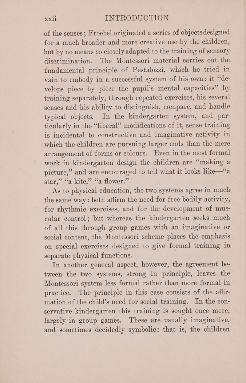 of the senses; Froebel originated a series of objects designed for a much broader and more creative use by the children, but by no means so closely adapted to the training of sensory discrimination. The Montessori material carries out the fundamental principle of Pestalozzi, which he tried in vain to embody in a successful system of his own: it “de- velops piece by piece the pupil’s mental capacities” by training separately, through repeated exercises, his several senses and his ability to distinguish, compare, and handle typical objects. In the kindergarten system, and par- ticularly in the “liberal” modifications of it, sense training is incidental to constructive and imaginative activity in which the children are pursuing larger ends than the mere arrangement of forms or colours. Even in the most formal work in kindergarten design the children are “making a picture,” and are encouraged to tell what it looks like—“a star,” “a kite,” “a flower.” As to physical education, the two systems agree in much the same way: both affirm the need for free bodily activity, for rhythmic exercises, and for the development of mus- cular control; but whereas the kindergarten seeks much of all this through group games with an imaginative or social content, the Montessori scheme places the emphasis on special exercises designed to give formal training in separate physical functions. | In another general aspect, however, the agreement be- tween the two systems, strong in principle, leaves the Montessori system less formal rather than more formal in practice. The principle in this case consists of the affir- mation of the child’s need for social training. In the con- servative kindergarten this training is sought once more, largely in group games. These are usually imaginative, and sometimes decidedly symbolic: that is, the children