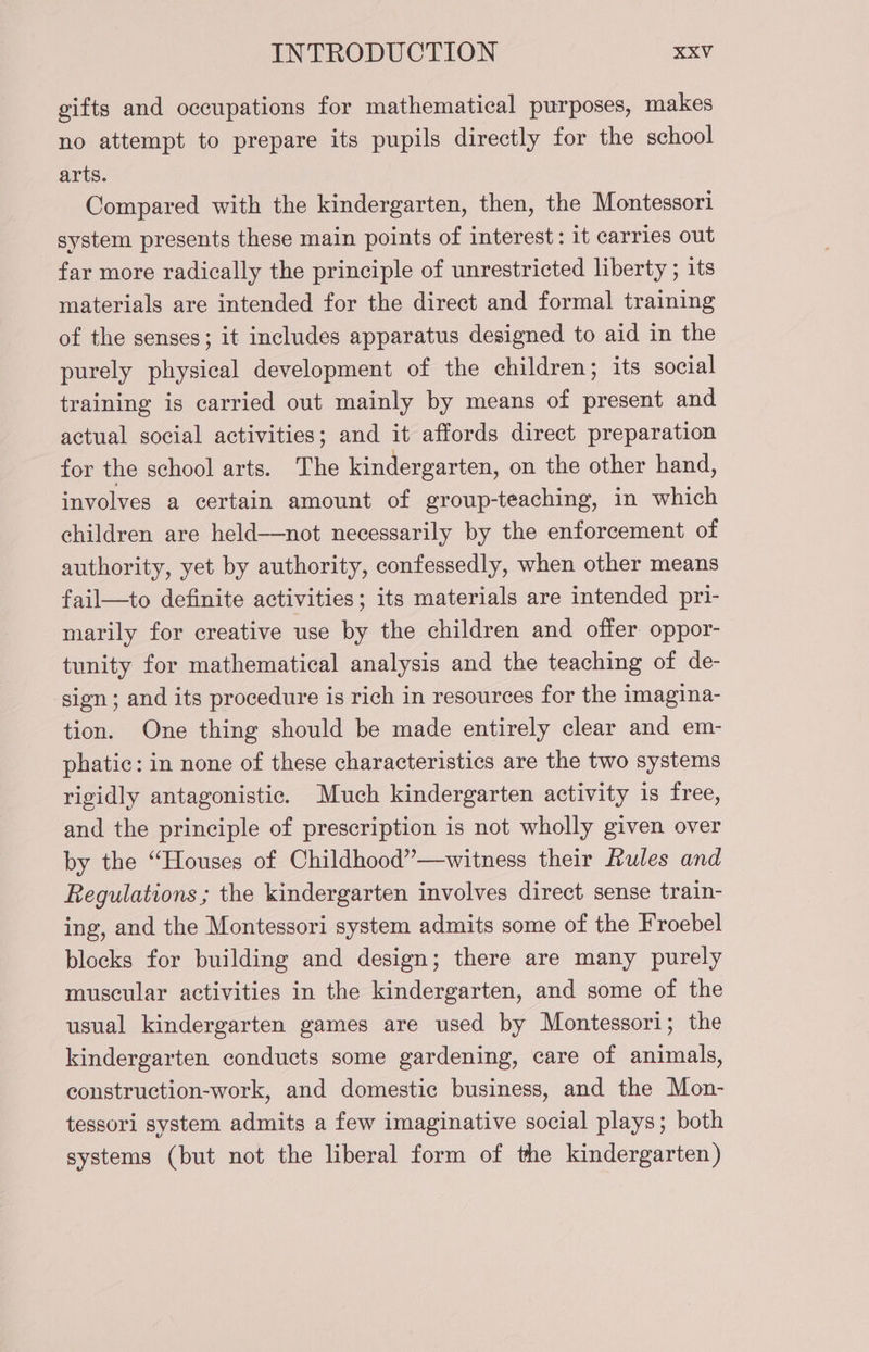 gifts and occupations for mathematical purposes, makes no attempt to prepare its pupils directly for the school arts. Compared with the kindergarten, then, the Montessori system presents these main points of interest: it carries out far more radically the principle of unrestricted liberty ; its materials are intended for the direct and formal training of the senses; it includes apparatus designed to aid in the purely physical development of the children; its social training is carried out mainly by means of present and actual social activities; and it affords direct preparation for the school arts. The kindergarten, on the other hand, involves a certain amount of group-teaching, in which children are held-—not necessarily by the enforcement of authority, yet by authority, confessedly, when other means fail—to definite activities; its materials are intended pri- marily for creative use by the children and offer oppor- tunity for mathematical analysis and the teaching of de- sign; and its procedure is rich in resources for the imagina- tion. One thing should be made entirely clear and em- phatic: in none of these characteristics are the two systems rigidly antagonistic. Much kindergarten activity is free, and the principle of prescription is not wholly given over by the “Houses of Childhood”—witness their Rules and Regulations ; the kindergarten involves direct sense train- ing, and the Montessori system admits some of the Froebel blocks for building and design; there are many purely muscular activities in the kindergarten, and some of the usual kindergarten games are used by Montessori; the kindergarten conducts some gardening, care of animals, construction-work, and domestic business, and the Mon- tessori system admits a few imaginative social plays; both systems (but not the liberal form of the kindergarten)